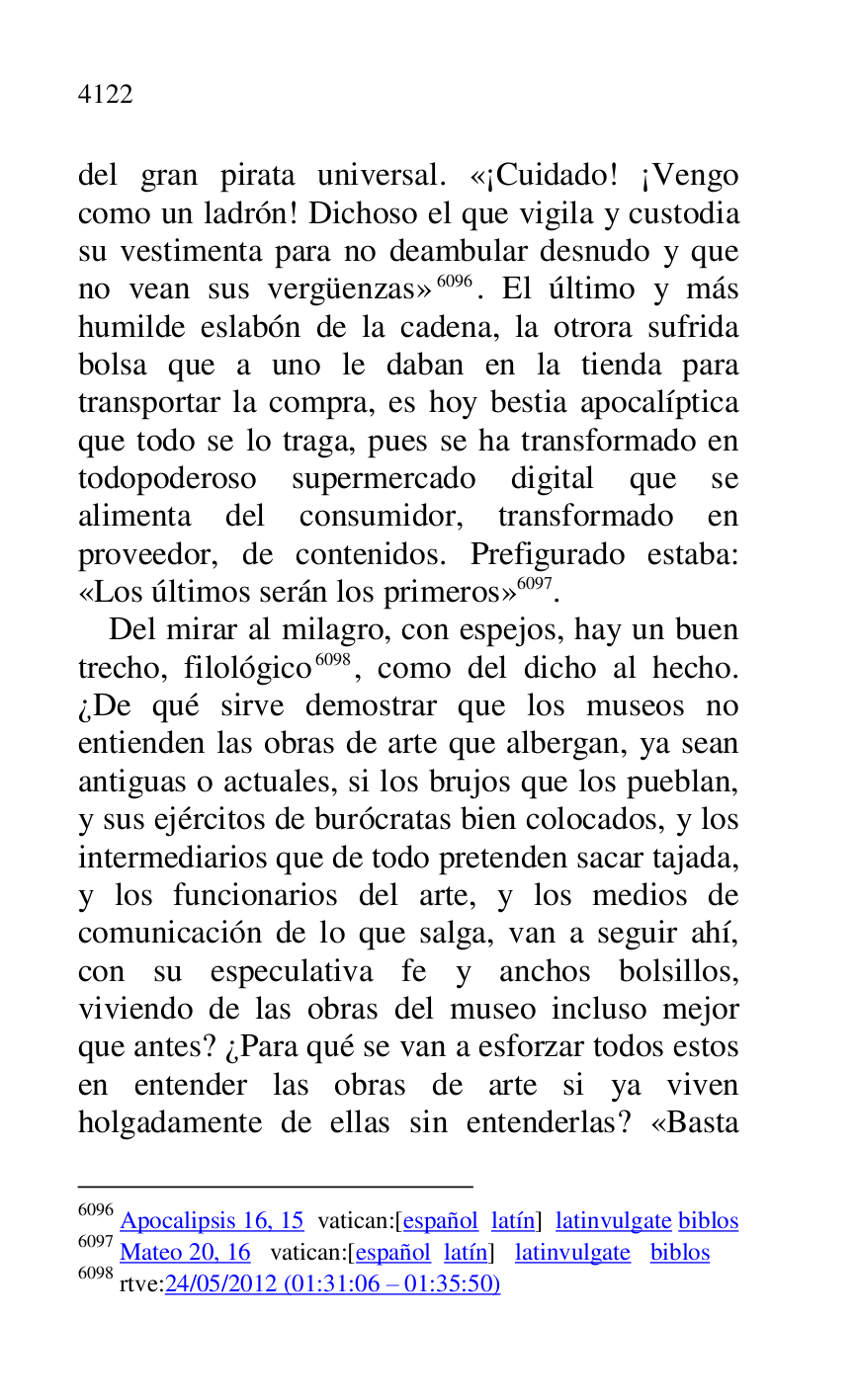 
del gran pirata universal. «¡Cuidado! ¡Vengo 
como un ladrón! Dichoso el que vigila y custodia 
su vestimenta para no deambular desnudo y que 
no vean sus vergüenzas» 6096. El último y más 
humilde eslabón de la cadena, la otrora sufrida 
bolsa que a uno le daban en la tienda para 
transportar la compra, es hoy bestia apocalíptica 
que todo se lo traga, pues se ha transformado en 
todopoderoso supermercado digital que se 
alimenta del consumidor, transformado en 
proveedor, de contenidos. Prefigurado estaba: 
«Los últimos serán los primeros» 6097. 

6096 Apocalipsis 16, 15 vatican:[español latín] latinvulgate biblos 

6097 Mateo 20, 16 vatican:[español latín] latinvulgate biblos 

6098 rtve:24/05/2012 (01:31:06 R 01:35:50) 

Del mirar al milagro, con espejos, hay un buen 
trecho, filológico 6098, como del dicho al hecho. 
¿De qué sirve demostrar que los museos no 
entienden las obras de arte que albergan, ya sean 
antiguas o actuales, si los brujos que los pueblan, 
y sus ejércitos de burócratas bien colocados, y los 
intermediarios que de todo pretenden sacar tajada, 
y los funcionarios del arte, y los medios de 
comunicación de lo que salga, van a seguir ahí, 
con su especulativa fe y anchos bolsillos, 
viviendo de las obras del museo incluso mejor 
que antes? ¿Para qué se van a esforzar todos estos 
en entender las obras de arte si ya viven 
holgadamente de ellas sin entenderlas? «Basta 


