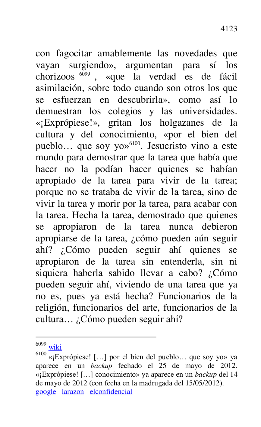 
con fagocitar amablemente las novedades que 
vayan surgiendo», argumentan para sí los 
chorizoos 6099, «que la verdad es de fácil 
asimilación, sobre todo cuando son otros los que 
se esfuerzan en descubrirla», como así lo 
demuestran los colegios y las universidades. 
«¡Exprópiese!», gritan los holgazanes de la 
cultura y del conocimiento, «por el bien del 
pueblo… que soy yo» 6100. Jesucristo vino a este 
mundo para demostrar que la tarea que había que 
hacer no la podían hacer quienes se habían 
apropiado de la tarea para vivir de la tarea; 
porque no se trataba de vivir de la tarea, sino de 
vivir la tarea y morir por la tarea, para acabar con 
la tarea. Hecha la tarea, demostrado que quienes 
se apropiaron de la tarea nunca debieron 
apropiarse de la tarea, ¿cómo pueden aún seguir 
ahí? ¿Cómo pueden seguir ahí quienes se 
apropiaron de la tarea sin entenderla, sin ni 
siquiera haberla sabido llevar a cabo? ¿Cómo 
pueden seguir ahí, viviendo de una tarea que ya 
no es, pues ya está hecha? Funcionarios de la 
religión, funcionarios del arte, funcionarios de la 
cultura… ¿Cómo pueden seguir ahí? 

6099 wiki 

6100 «¡Exprópiese! […] por el bien del pueblo… que soy yo» ya 
aparece en un backup fechado el 25 de mayo de 2012. 
«¡Exprópiese! […] conocimiento» ya aparece en un backup del 14 
de mayo de 2012 (con fecha en la madrugada del 15/05/2012). 

google larazon elconfidencial 


