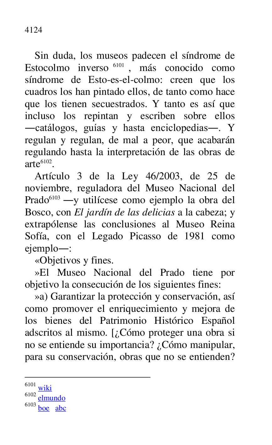
Sin duda, los museos padecen el síndrome de 
Estocolmo inverso 6101, más conocido como 
síndrome de Esto-es-el-colmo: creen que los 
cuadros los han pintado ellos, de tanto como hace 
que los tienen secuestrados. Y tanto es así que 
incluso los repintan y escriben sobre ellos 
.catálogos, guías y hasta enciclopedias.. Y 
regulan y regulan, de mal a peor, que acabarán 
regulando hasta la interpretación de las obras de 
arte 6102. 

6101 wiki 

6102 elmundo 

6103 boe abc 

Artículo 3 de la Ley 46/2003, de 25 de 
noviembre, reguladora del Museo Nacional del 
Prado 6103 .y utilícese como ejemplo la obra del 
Bosco, con El jardín de las delicias a la cabeza; y 
extrapólense las conclusiones al Museo Reina 
Sofía, con el Legado Picasso de 1981 como 
ejemplo.: 

«Objetivos y fines. 

»El Museo Nacional del Prado tiene por 
objetivo la consecución de los siguientes fines: 

»a) Garantizar la protección y conservación, así 
como promover el enriquecimiento y mejora de 
los bienes del Patrimonio Histórico Español 
adscritos al mismo. [¿Cómo proteger una obra si 
no se entiende su importancia? ¿Cómo manipular, 
para su conservación, obras que no se entienden? 


