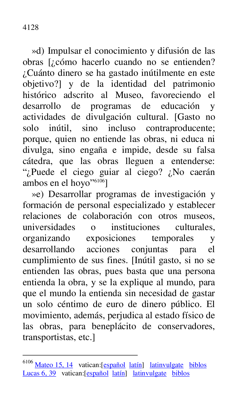 
»d) Impulsar el conocimiento y difusión de las 
obras [¿cómo hacerlo cuando no se entienden? 
¿Cuánto dinero se ha gastado inútilmente en este 
objetivo?] y de la identidad del patrimonio 
histórico adscrito al Museo, favoreciendo el 
desarrollo de programas de educación y 
actividades de divulgación cultural. [Gasto no 
solo inútil, sino incluso contraproducente; 
porque, quien no entiende las obras, ni educa ni 
divulga, sino engaña e impide, desde su falsa 
cátedra, que las obras lleguen a entenderse: 
R¿Puede el ciego guiar al ciego? ¿No caerán 
ambos en el hoyor 6106] 

6106 Mateo 15, 14 vatican:[español latín] latinvulgate biblos 

Lucas 6, 39 vatican:[español latín] latinvulgate biblos 

»e) Desarrollar programas de investigación y 
formación de personal especializado y establecer 
relaciones de colaboración con otros museos, 
universidades o instituciones culturales, 
organizando exposiciones temporales y 
desarrollando acciones conjuntas para el 
cumplimiento de sus fines. [Inútil gasto, si no se 
entienden las obras, pues basta que una persona 
entienda la obra, y se la explique al mundo, para 
que el mundo la entienda sin necesidad de gastar 
un solo céntimo de euro de dinero público. El 
movimiento, además, perjudica al estado físico de 
las obras, para beneplácito de conservadores, 
transportistas, etc.] 


