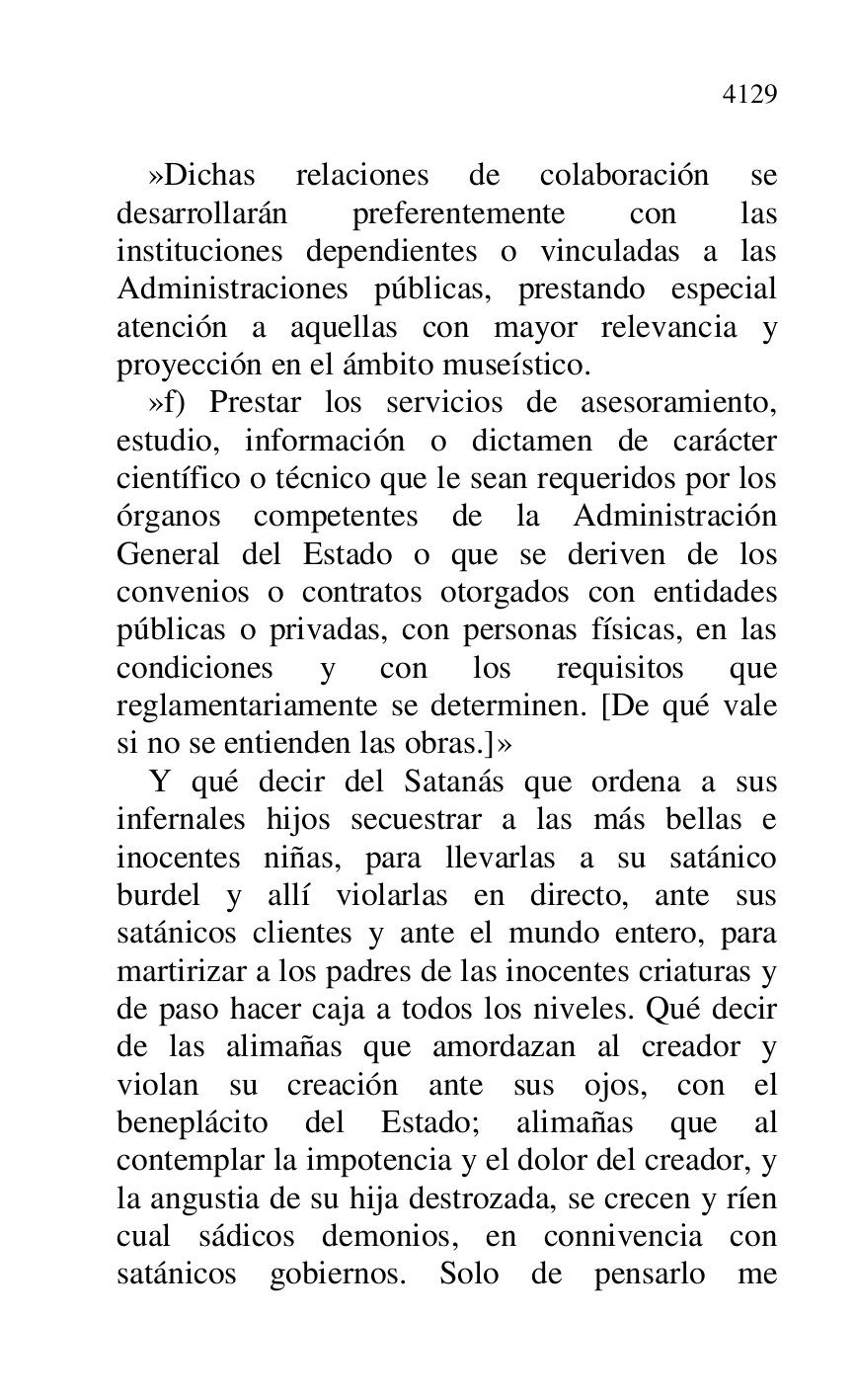 
»Dichas relaciones de colaboración se 
desarrollarán preferentemente con las 
instituciones dependientes o vinculadas a las 
Administraciones públicas, prestando especial 
atención a aquellas con mayor relevancia y 
proyección en el ámbito museístico. 

»f) Prestar los servicios de asesoramiento, 
estudio, información o dictamen de carácter 
científico o técnico que le sean requeridos por los 
órganos competentes de la Administración 
General del Estado o que se deriven de los 
convenios o contratos otorgados con entidades 
públicas o privadas, con personas físicas, en las 
condiciones y con los requisitos que 
reglamentariamente se determinen. [De qué vale 
si no se entienden las obras.]» 

Y qué decir del Satanás que ordena a sus 
infernales hijos secuestrar a las más bellas e 
inocentes niñas, para llevarlas a su satánico 
burdel y allí violarlas en directo, ante sus 
satánicos clientes y ante el mundo entero, para 
martirizar a los padres de las inocentes criaturas y 
de paso hacer caja a todos los niveles. Qué decir 
de las alimañas que amordazan al creador y 
violan su creación ante sus ojos, con el 
beneplácito del Estado; alimañas que al 
contemplar la impotencia y el dolor del creador, y 
la angustia de su hija destrozada, se crecen y ríen 
cual sádicos demonios, en connivencia con 
satánicos gobiernos. Solo de pensarlo me 



