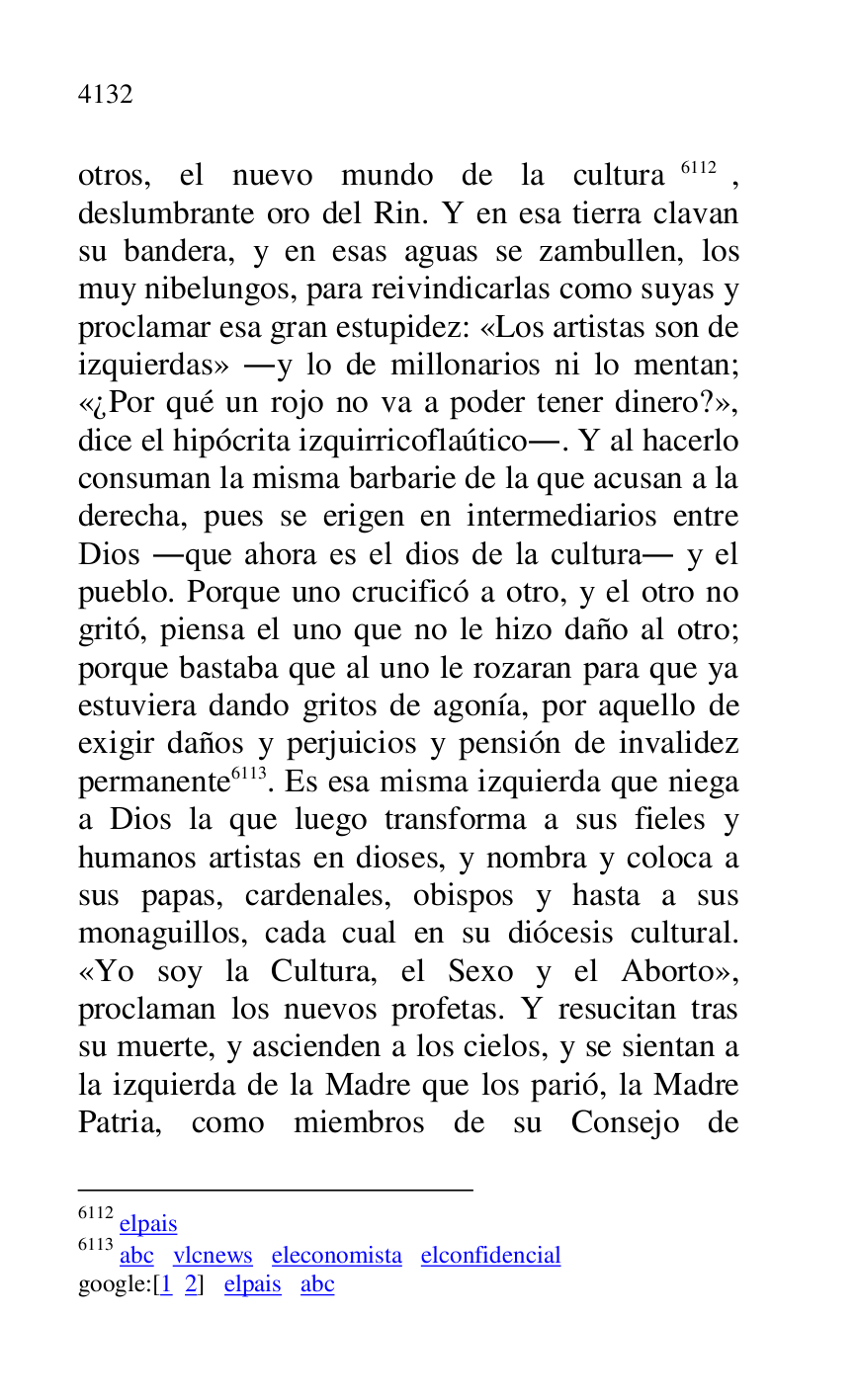 
otros, el nuevo mundo de la cultura 6112, 
deslumbrante oro del Rin. Y en esa tierra clavan 
su bandera, y en esas aguas se zambullen, los 
muy nibelungos, para reivindicarlas como suyas y 
proclamar esa gran estupidez: «Los artistas son de 
izquierdas» .y lo de millonarios ni lo mentan; 
«¿Por qué un rojo no va a poder tener dinero?», 
dice el hipócrita izquirricoflaútico.. Y al hacerlo 
consuman la misma barbarie de la que acusan a la 
derecha, pues se erigen en intermediarios entre 
Dios .que ahora es el dios de la cultura. y el 
pueblo. Porque uno crucificó a otro, y el otro no 
gritó, piensa el uno que no le hizo daño al otro; 
porque bastaba que al uno le rozaran para que ya 
estuviera dando gritos de agonía, por aquello de 
exigir daños y perjuicios y pensión de invalidez 
permanente 6113. Es esa misma izquierda que niega 
a Dios la que luego transforma a sus fieles y 
humanos artistas en dioses, y nombra y coloca a 
sus papas, cardenales, obispos y hasta a sus 
monaguillos, cada cual en su diócesis cultural. 
«Yo soy la Cultura, el Sexo y el Aborto», 
proclaman los nuevos profetas. Y resucitan tras 
su muerte, y ascienden a los cielos, y se sientan a 
la izquierda de la Madre que los parió, la Madre 
Patria, como miembros de su Consejo de 

6112 elpais 

6113 abc vlcnews eleconomista elconfidencial 

google:[1 2] elpais abc 


