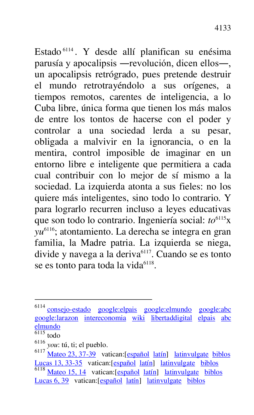 
Estado 6114. Y desde allí planifican su enésima 
parusía y apocalipsis .revolución, dicen ellos., 
un apocalipsis retrógrado, pues pretende destruir 
el mundo retrotrayéndolo a sus orígenes, a 
tiempos remotos, carentes de inteligencia, a lo 
Cuba libre, única forma que tienen los más malos 
de entre los tontos de hacerse con el poder y 
controlar a una sociedad lerda a su pesar, 
obligada a malvivir en la ignorancia, o en la 
mentira, control imposible de imaginar en un 
entorno libre e inteligente que permitiera a cada 
cual contribuir con lo mejor de sí mismo a la 
sociedad. La izquierda atonta a sus fieles: no los 
quiere más inteligentes, sino todo lo contrario. Y 
para lograrlo recurren incluso a leyes educativas 
que son todo lo contrario. Ingeniería social: to 6115x 
yu 6116; atontamiento. La derecha se integra en gran 
familia, la Madre patria. La izquierda se niega, 
divide y navega a la deriva 6117. Cuando se es tonto 
se es tonto para toda la vida 6118. 

6114 consejo-estado google:elpais google:elmundo google:abc 
google:larazon intereconomia wiki libertaddigital elpais abc 
elmundo 

6115 todo 

6116 you: tú, ti; el pueblo. 

6117 Mateo 23, 37-39 vatican:[español latín] latinvulgate biblos 

Lucas 13, 33-35 vatican:[español latín] latinvulgate biblos 

6118 Mateo 15, 14 vatican:[español latín] latinvulgate biblos 

Lucas 6, 39 vatican:[español latín] latinvulgate biblos 


