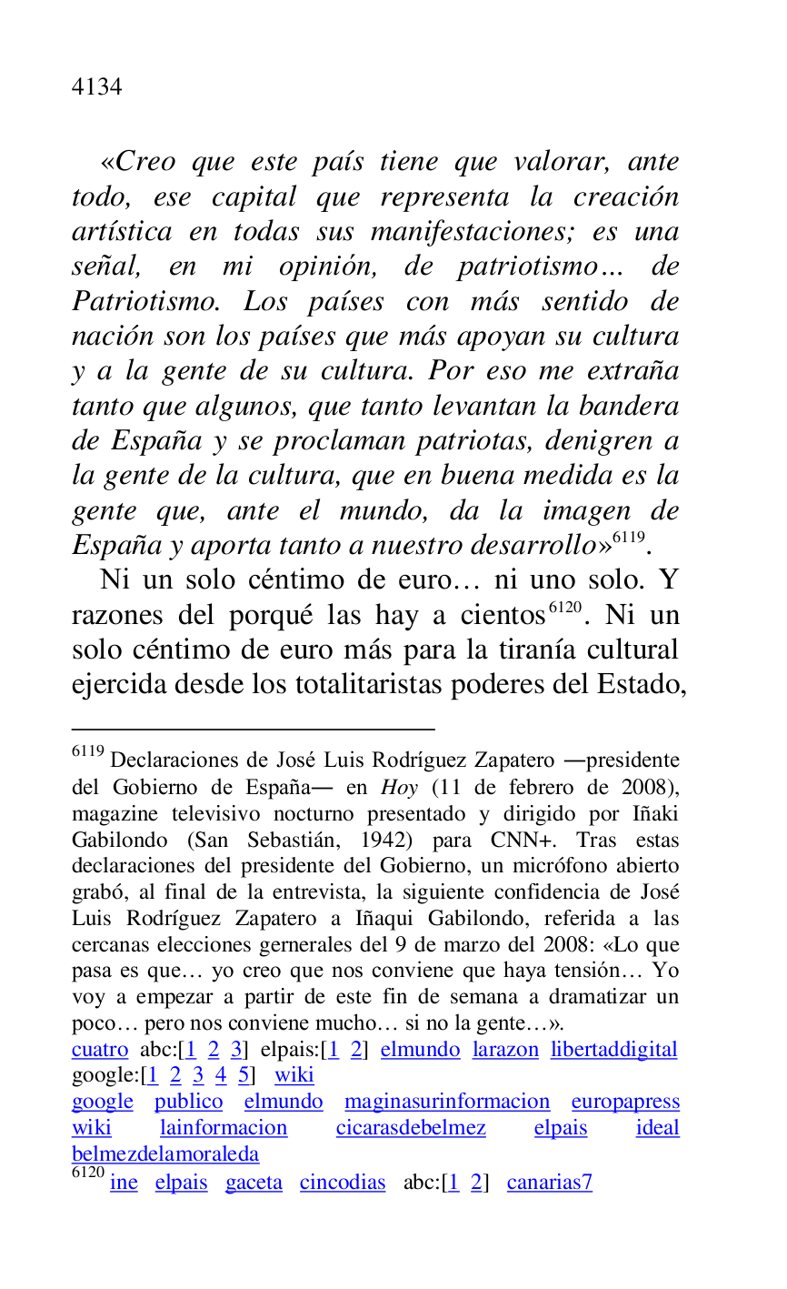 
«Creo que este país tiene que valorar, ante 
todo, ese capital que representa la creación 
artística en todas sus manifestaciones; es una 
señal, en mi opinión, de patriotismo… de 
Patriotismo. Los países con más sentido de 
nación son los países que más apoyan su cultura 
y a la gente de su cultura. Por eso me extraña 
tanto que algunos, que tanto levantan la bandera 
de España y se proclaman patriotas, denigren a 
la gente de la cultura, que en buena medida es la 
gente que, ante el mundo, da la imagen de 
España y aporta tanto a nuestro desarrollo» 6119. 

6119 Declaraciones de José Luis Rodríguez Zapatero .presidente 
del Gobierno de España. en Hoy (11 de febrero de 2008), 
magazine televisivo nocturno presentado y dirigido por Iñaki 
Gabilondo (San Sebastián, 1942) para CNN+. Tras estas 
declaraciones del presidente del Gobierno, un micrófono abierto 
grabó, al final de la entrevista, la siguiente confidencia de José 
Luis Rodríguez Zapatero a Iñaqui Gabilondo, referida a las 
cercanas elecciones gernerales del 9 de marzo del 2008: «Lo que 
pasa es que… yo creo que nos conviene que haya tensión… Yo 
voy a empezar a partir de este fin de semana a dramatizar un 
poco… pero nos conviene mucho… si no la gente…». 

cuatro abc:[1 2 3] elpais:[1 2] elmundo larazon libertaddigital 

google:[1 2 3 4 5] wiki 

google publico elmundo maginasurinformacion europapress 
wiki lainformacion cicarasdebelmez elpais ideal 
belmezdelamoraleda 

6120 ine elpais gaceta cincodias abc:[1 2] canarias7 
Ni un solo céntimo de euro… ni uno solo. Y 
razones del porqué las hay a cientos 6120. Ni un 
solo céntimo de euro más para la tiranía cultural 
ejercida desde los totalitaristas poderes del Estado, 


