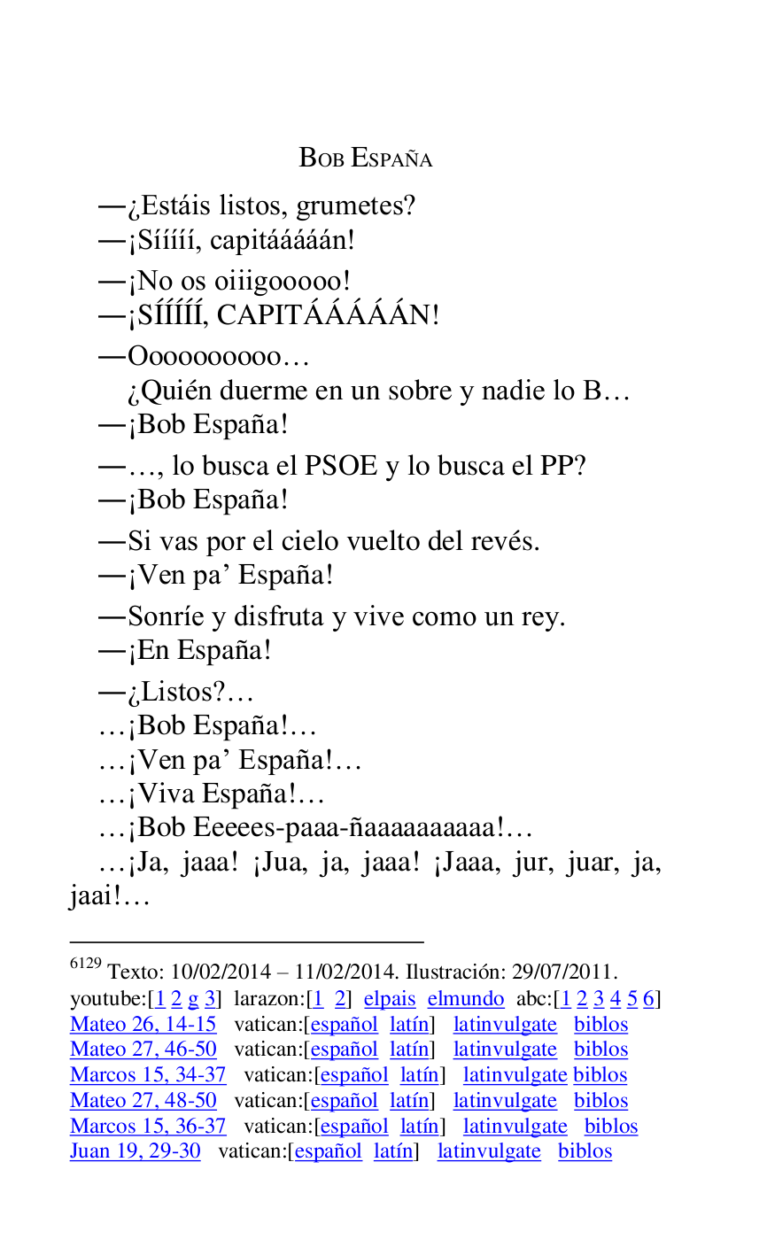 
BOB ESPAÑA 

.¿Estáis listos, grumetes? 

.¡Sííííí, capitááááán! 

.¡No os oiiigooooo! 

.¡SÍÍÍÍÍ, CAPITÁÁÁÁÁN! 

.Oooooooooo… 

 ¿Quién duerme en un sobre y nadie lo B… 

.¡Bob España! 

.…, lo busca el PSOE y lo busca el PP? 

.¡Bob España! 

.Si vas por el cielo vuelto del revés. 

.¡Ven par España! 

.Sonríe y disfruta y vive como un rey. 

.¡En España! 

.¿Listos?… 

…¡Bob España!… 

…¡Ven par España!… 

…¡Viva España!… 

…¡Bob Eeeees-paaa-ñaaaaaaaaaa!… 

…¡Ja, jaaa! ¡Jua, ja, jaaa! ¡Jaaa, jur, juar, ja, 
jaai!… 

6129 Texto: 10/02/2014 R 11/02/2014. Ilustración: 29/07/2011. 

youtube:[1 2 g 3] larazon:[1 2] elpais elmundo abc:[1 2 3 4 5 6] 

Mateo 26, 14-15 vatican:[español latín] latinvulgate biblos 

Mateo 27, 46-50 vatican:[español latín] latinvulgate biblos 

Marcos 15, 34-37 vatican:[español latín] latinvulgate biblos 

Mateo 27, 48-50 vatican:[español latín] latinvulgate biblos 

Marcos 15, 36-37 vatican:[español latín] latinvulgate biblos 

Juan 19, 29-30 vatican:[español latín] latinvulgate biblos 


