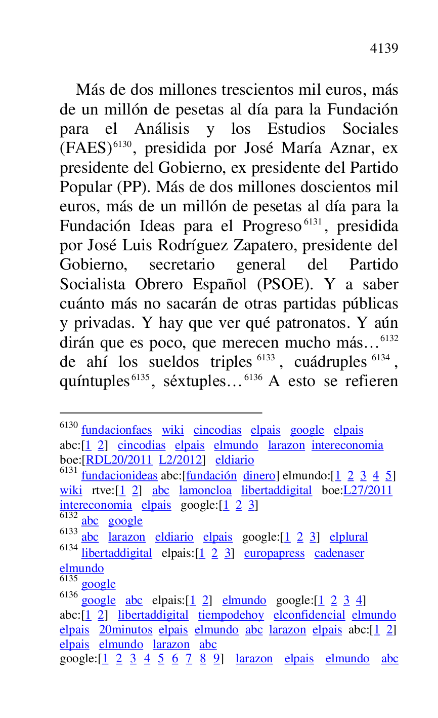 
Más de dos millones trescientos mil euros, más 
de un millón de pesetas al día para la Fundación 
para el Análisis y los Estudios Sociales 
(FAES) 6130, presidida por José María Aznar, ex 
presidente del Gobierno, ex presidente del Partido 
Popular (PP). Más de dos millones doscientos mil 
euros, más de un millón de pesetas al día para la 
Fundación Ideas para el Progreso 6131, presidida 
por José Luis Rodríguez Zapatero, presidente del 
Gobierno, secretario general del Partido 
Socialista Obrero Español (PSOE). Y a saber 
cuánto más no sacarán de otras partidas públicas 
y privadas. Y hay que ver qué patronatos. Y aún 
dirán que es poco, que merecen mucho más… 6132 
de ahí los sueldos triples 6133, cuádruples 6134, 
quíntuples 6135, séxtuples… 6136 A esto se refieren 

6130 fundacionfaes wiki cincodias elpais google elpais 

abc:[1 2] cincodias elpais elmundo larazon intereconomia 

boe:[RDL20/2011 L2/2012] eldiario 
6131 fundacionideas abc:[fundación dinero] elmundo:[1 2 3 4 5] 

wiki rtve:[1 2] abc lamoncloa libertaddigital boe:L27/2011 
intereconomia elpais google:[1 2 3] 

6132 abc google 

6133 abc larazon eldiario elpais google:[1 2 3] elplural 

6134 libertaddigital elpais:[1 2 3] europapress cadenaser 

elmundo 

6135 google 

6136 google abc elpais:[1 2] elmundo google:[1 2 3 4] 

abc:[1 2] libertaddigital tiempodehoy elconfidencial elmundo 

elpais 20minutos elpais elmundo abc larazon elpais abc:[1 2] 

elpais elmundo larazon abc 

google:[1 2 3 4 5 6 7 8 9] larazon elpais elmundo abc 


