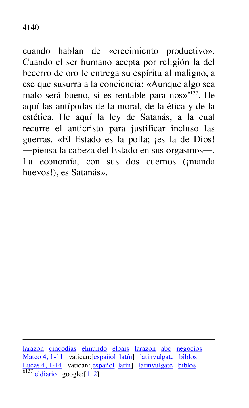 
larazon cincodias elmundo elpais larazon abc negocios 

Mateo 4, 1-11 vatican:[español latín] latinvulgate biblos 

Lucas 4, 1-14 vatican:[español latín] latinvulgate biblos 

6137 eldiario google:[1 2] 

cuando hablan de «crecimiento productivo». 
Cuando el ser humano acepta por religión la del 
becerro de oro le entrega su espíritu al maligno, a 
ese que susurra a la conciencia: «Aunque algo sea 
malo será bueno, si es rentable para nos» 6137. He 
aquí las antípodas de la moral, de la ética y de la 
estética. He aquí la ley de Satanás, a la cual 
recurre el anticristo para justificar incluso las 
guerras. «El Estado es la polla; ¡es la de Dios! 
.piensa la cabeza del Estado en sus orgasmos.. 
La economía, con sus dos cuernos (¡manda 
huevos!), es Satanás». 


