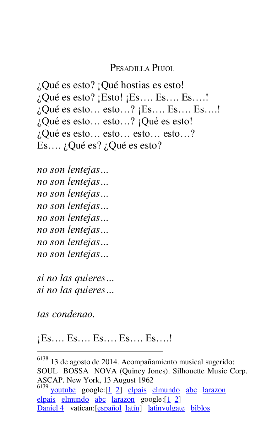 
PESADILLA PUJOL 

¿Qué es esto? ¡Qué hostias es esto! 

6138 13 de agosto de 2014. Acompañamiento musical sugerido: 

SOUL BOSSA NOVA (Quincy Jones). Silhouette Music Corp. 
ASCAP. New York, 13 August 1962 

6139 youtube google:[1 2] elpais elmundo abc larazon 

elpais elmundo abc larazon google:[1 2] 

Daniel 4 vatican:[español latín] latinvulgate biblos 

¿Qué es esto? ¡Esto! ¡Es…. Es…. Es….! 

¿Qué es esto… esto…? ¡Es…. Es…. Es….! 

¿Qué es esto… esto…? ¡Qué es esto! 

¿Qué es esto… esto… esto… esto…? 

Es…. ¿Qué es? ¿Qué es esto? 

 

no son lentejas… 

no son lentejas… 

no son lentejas… 

no son lentejas… 

no son lentejas… 

no son lentejas… 

no son lentejas… 

no son lentejas… 

 

si no las quieres… 

si no las quieres… 

 

tas condenao. 

 

¡Es…. Es…. Es…. Es…. Es….! 


