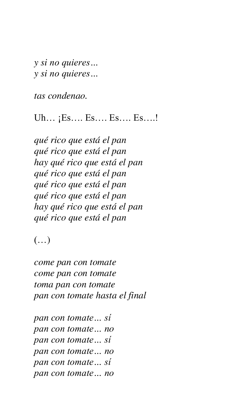 
 

y si no quieres… 

y si no quieres… 

 

tas condenao. 

 

Uh… ¡Es…. Es…. Es…. Es….! 

 

qué rico que está el pan 

qué rico que está el pan 

hay qué rico que está el pan 

qué rico que está el pan 

qué rico que está el pan 

qué rico que está el pan 

hay qué rico que está el pan 

qué rico que está el pan 

 

(…) 

 

come pan con tomate 

come pan con tomate 

toma pan con tomate 

pan con tomate hasta el final 

 

pan con tomate… sí 

pan con tomate… no 

pan con tomate… sí 

pan con tomate… no 

pan con tomate… sí 

pan con tomate… no 


