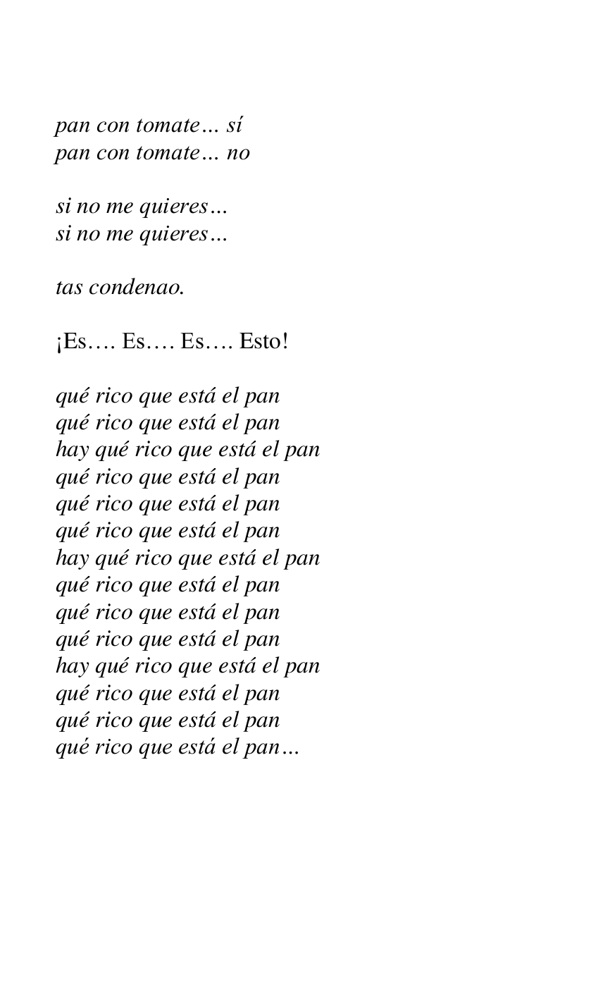 
pan con tomate… sí 

pan con tomate… no 

 

si no me quieres… 

si no me quieres… 

 

tas condenao. 

 

¡Es…. Es…. Es…. Esto! 

 

qué rico que está el pan 

qué rico que está el pan 

hay qué rico que está el pan 

qué rico que está el pan 

qué rico que está el pan 

qué rico que está el pan 

hay qué rico que está el pan 

qué rico que está el pan 

qué rico que está el pan 

qué rico que está el pan 

hay qué rico que está el pan 

qué rico que está el pan 

qué rico que está el pan 

qué rico que está el pan… 


