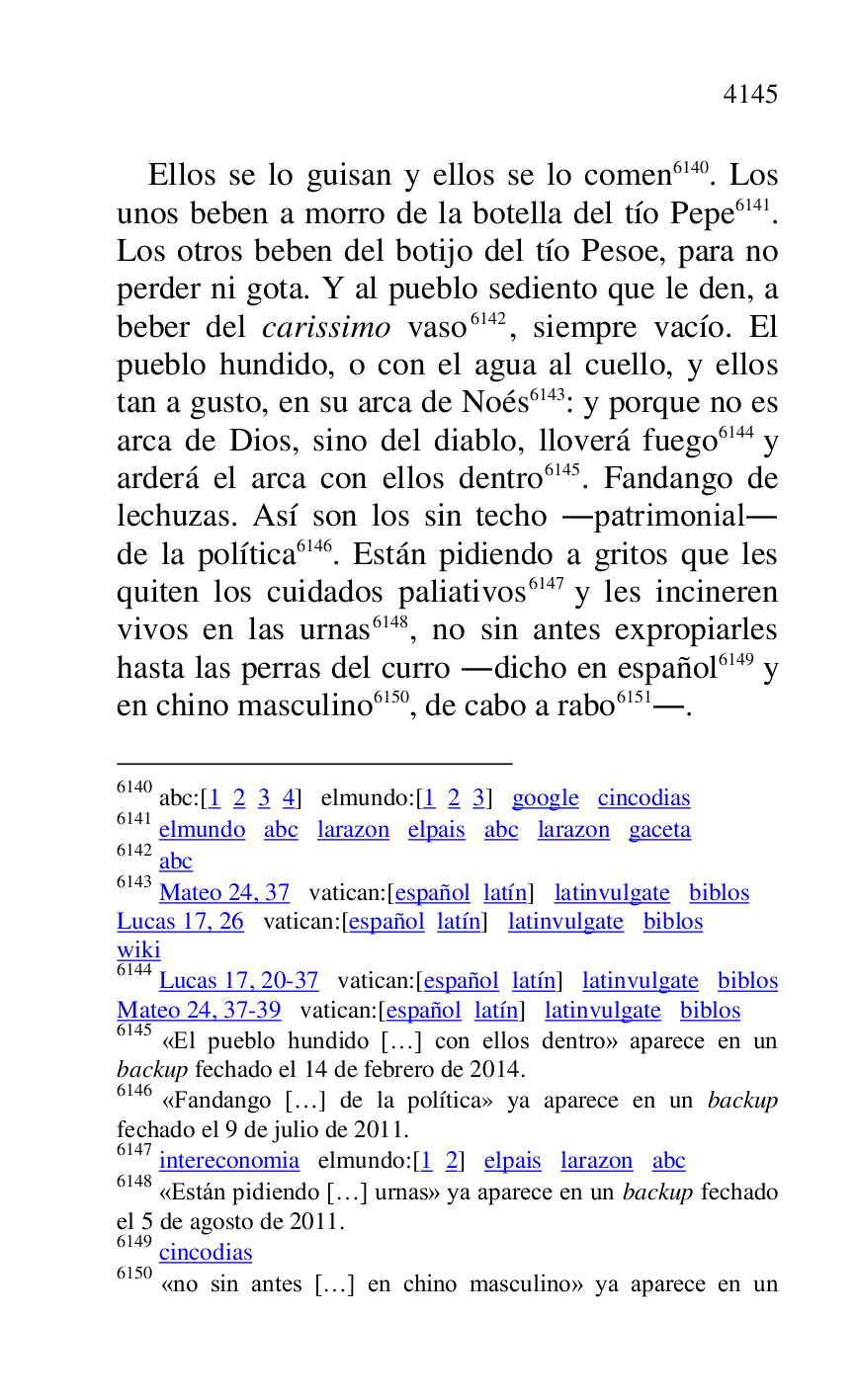 
Ellos se lo guisan y ellos se lo comen 6140. Los 
unos beben a morro de la botella del tío Pepe 6141. 
Los otros beben del botijo del tío Pesoe, para no 
perder ni gota. Y al pueblo sediento que le den, a 
beber del carissimo vaso 6142, siempre vacío. El 
pueblo hundido, o con el agua al cuello, y ellos 
tan a gusto, en su arca de Noés 6143: y porque no es 
arca de Dios, sino del diablo, lloverá fuego 6144 y 
arderá el arca con ellos dentro 6145. Fandango de 
lechuzas. Así son los sin techo .patrimonial. 
de la política 6146. Están pidiendo a gritos que les 
quiten los cuidados paliativos 6147 y les incineren 
vivos en las urnas 6148, no sin antes expropiarles 
hasta las perras del curro .dicho en español 6149 y 
en chino masculino 6150, de cabo a rabo 6151.. 

6140 abc:[1 2 3 4] elmundo:[1 2 3] google cincodias 

6141 elmundo abc larazon elpais abc larazon gaceta 

6142 abc 

6143 Mateo 24, 37 vatican:[español latín] latinvulgate biblos 

Lucas 17, 26 vatican:[español latín] latinvulgate biblos 

wiki 

6144 Lucas 17, 20-37 vatican:[español latín] latinvulgate biblos 

Mateo 24, 37-39 vatican:[español latín] latinvulgate biblos 

6145 «El pueblo hundido […] con ellos dentro» aparece en un 
backup fechado el 14 de febrero de 2014. 

6146 «Fandango […] de la política» ya aparece en un backup 
fechado el 9 de julio de 2011. 

6147 intereconomia elmundo:[1 2] elpais larazon abc 

6148 «Están pidiendo […] urnas» ya aparece en un backup fechado 
el 5 de agosto de 2011. 

6149 cincodias 

6150 «no sin antes […] en chino masculino» ya aparece en un 


