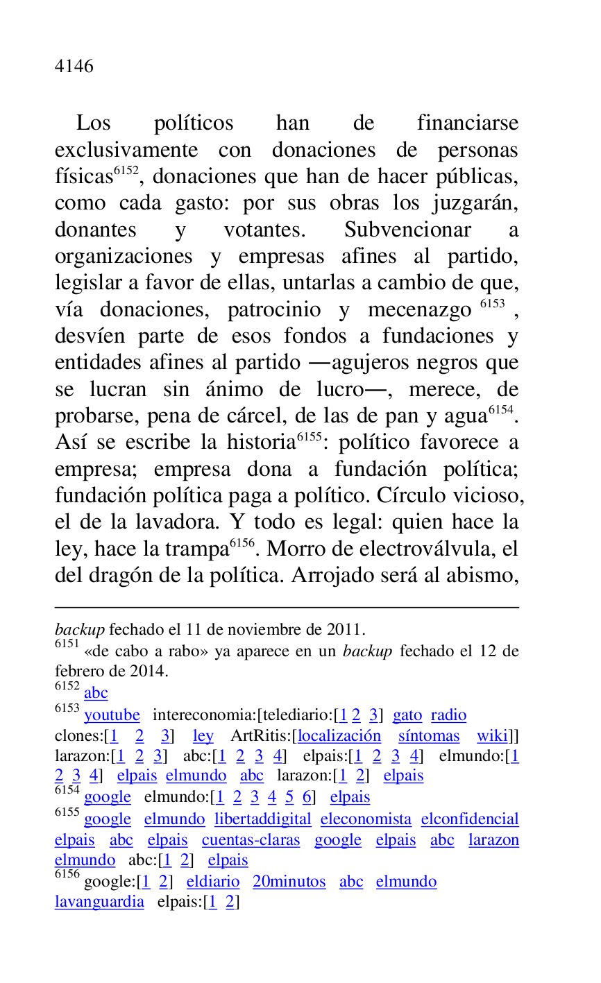 
backup fechado el 11 de noviembre de 2011. 

6151 «de cabo a rabo» ya aparece en un backup fechado el 12 de 
febrero de 2014. 

6152 abc 

6153 youtube intereconomia:[telediario:[1 2 3] gato radio 

clones:[1 2 3] ley ArtRitis:[localización síntomas wiki]] 
larazon:[1 2 3] abc:[1 2 3 4] elpais:[1 2 3 4] elmundo:[1 
2 3 4] elpais elmundo abc larazon:[1 2] elpais 

6154 google elmundo:[1 2 3 4 5 6] elpais 

6155 google elmundo libertaddigital eleconomista elconfidencial 
elpais abc elpais cuentas-claras google elpais abc larazon 
elmundo abc:[1 2] elpais 

6156 google:[1 2] eldiario 20minutos abc elmundo 

lavanguardia elpais:[1 2] 

Los políticos han de financiarse 
exclusivamente con donaciones de personas 
físicas 6152, donaciones que han de hacer públicas, 
como cada gasto: por sus obras los juzgarán, 
donantes y votantes. Subvencionar a 
organizaciones y empresas afines al partido, 
legislar a favor de ellas, untarlas a cambio de que, 
vía donaciones, patrocinio y mecenazgo 6153, 
desvíen parte de esos fondos a fundaciones y 
entidades afines al partido .agujeros negros que 
se lucran sin ánimo de lucro., merece, de 
probarse, pena de cárcel, de las de pan y agua 6154. 
Así se escribe la historia 6155: político favorece a 
empresa; empresa dona a fundación política; 
fundación política paga a político. Círculo vicioso, 
el de la lavadora. Y todo es legal: quien hace la 
ley, hace la trampa 6156. Morro de electroválvula, el 
del dragón de la política. Arrojado será al abismo, 


