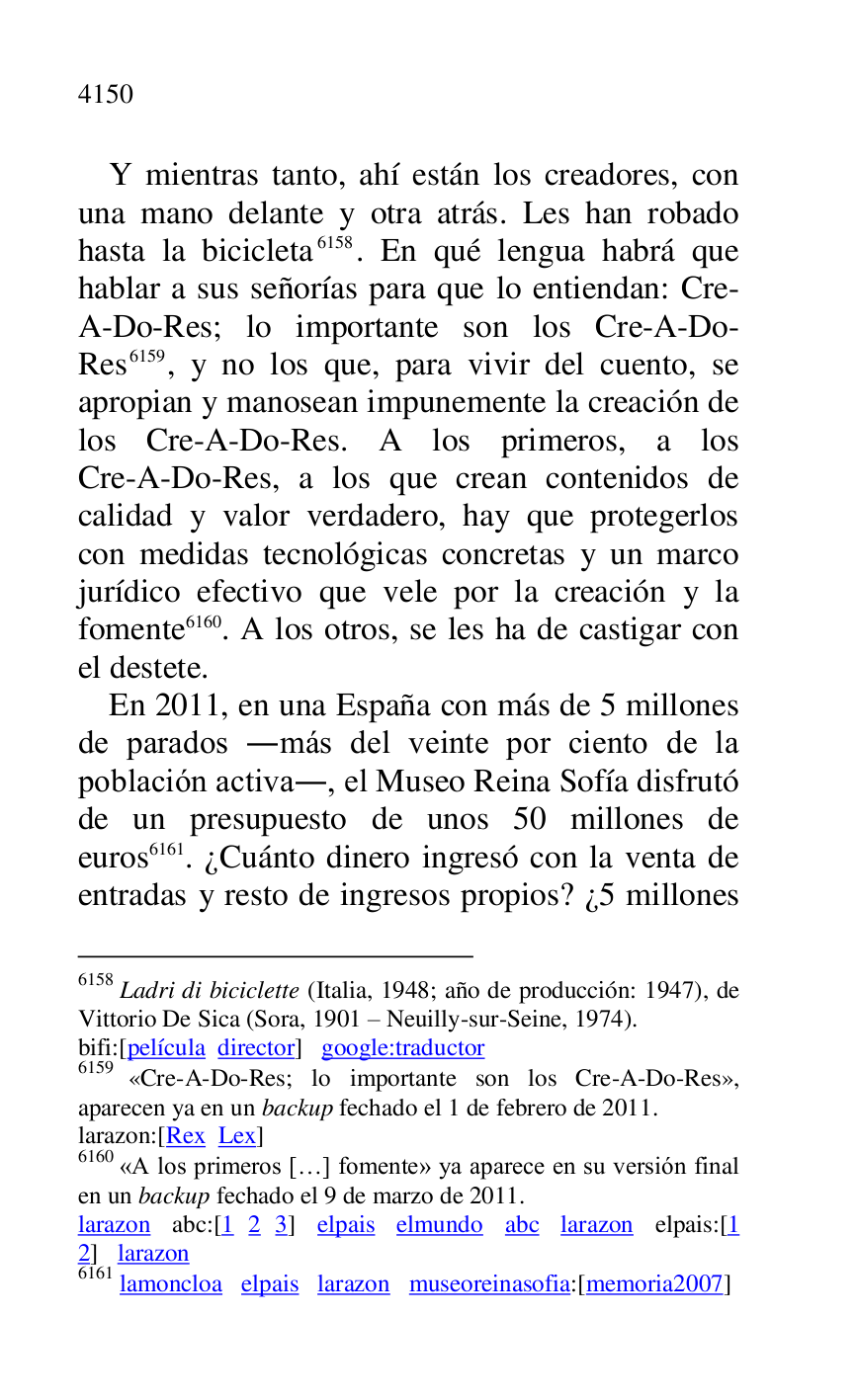 
Y mientras tanto, ahí están los creadores, con 
una mano delante y otra atrás. Les han robado 
hasta la bicicleta 6158. En qué lengua habrá que 
hablar a sus señorías para que lo entiendan: Cre-
A-Do-Res; lo importante son los Cre-A-Do-
Res 6159, y no los que, para vivir del cuento, se 
apropian y manosean impunemente la creación de 
los Cre-A-Do-Res. A los primeros, a los 
Cre-A-Do-Res, a los que crean contenidos de 
calidad y valor verdadero, hay que protegerlos 
con medidas tecnológicas concretas y un marco 
jurídico efectivo que vele por la creación y la 
fomente 6160. A los otros, se les ha de castigar con 
el destete. 

6158 Ladri di biciclette (Italia, 1948; año de producción: 1947), de 
Vittorio De Sica (Sora, 1901 R Neuilly-sur-Seine, 1974). 

bifi:[película director] google:traductor 

6159 «Cre-A-Do-Res; lo importante son los Cre-A-Do-Res», 
aparecen ya en un backup fechado el 1 de febrero de 2011. 

larazon:[Rex Lex] 

6160 «A los primeros […] fomente» ya aparece en su versión final 
en un backup fechado el 9 de marzo de 2011. 

larazon abc:[1 2 3] elpais elmundo abc larazon elpais:[1 
2] larazon 

6161 lamoncloa elpais larazon museoreinasofia:[memoria2007] 
En 2011, en una España con más de 5 millones 
de parados .más del veinte por ciento de la 
población activa., el Museo Reina Sofía disfrutó 
de un presupuesto de unos 50 millones de 
euros 6161. ¿Cuánto dinero ingresó con la venta de 
entradas y resto de ingresos propios? ¿5 millones 

