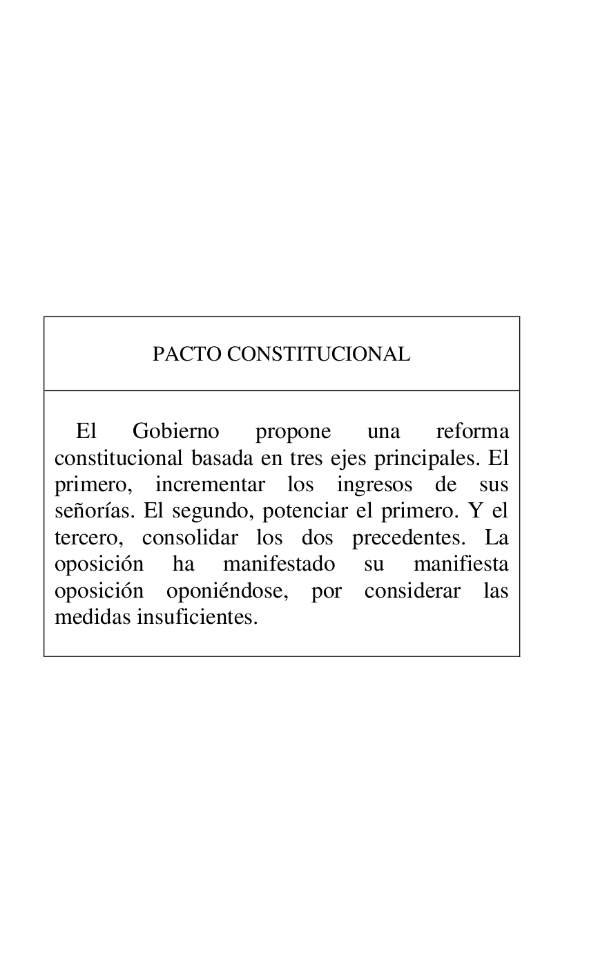 
 

 

 

 

 

 

 

 

 

PACTO CONSTITUCIONAL 

 

 

El Gobierno propone una reforma 
constitucional basada en tres ejes principales. El 
primero, incrementar los ingresos de sus 
señorías. El segundo, potenciar el primero. Y el 
tercero, consolidar los dos precedentes. La 
oposición ha manifestado su manifiesta 
oposición oponiéndose, por considerar las 
medidas insuficientes. 

 



 

 

 


