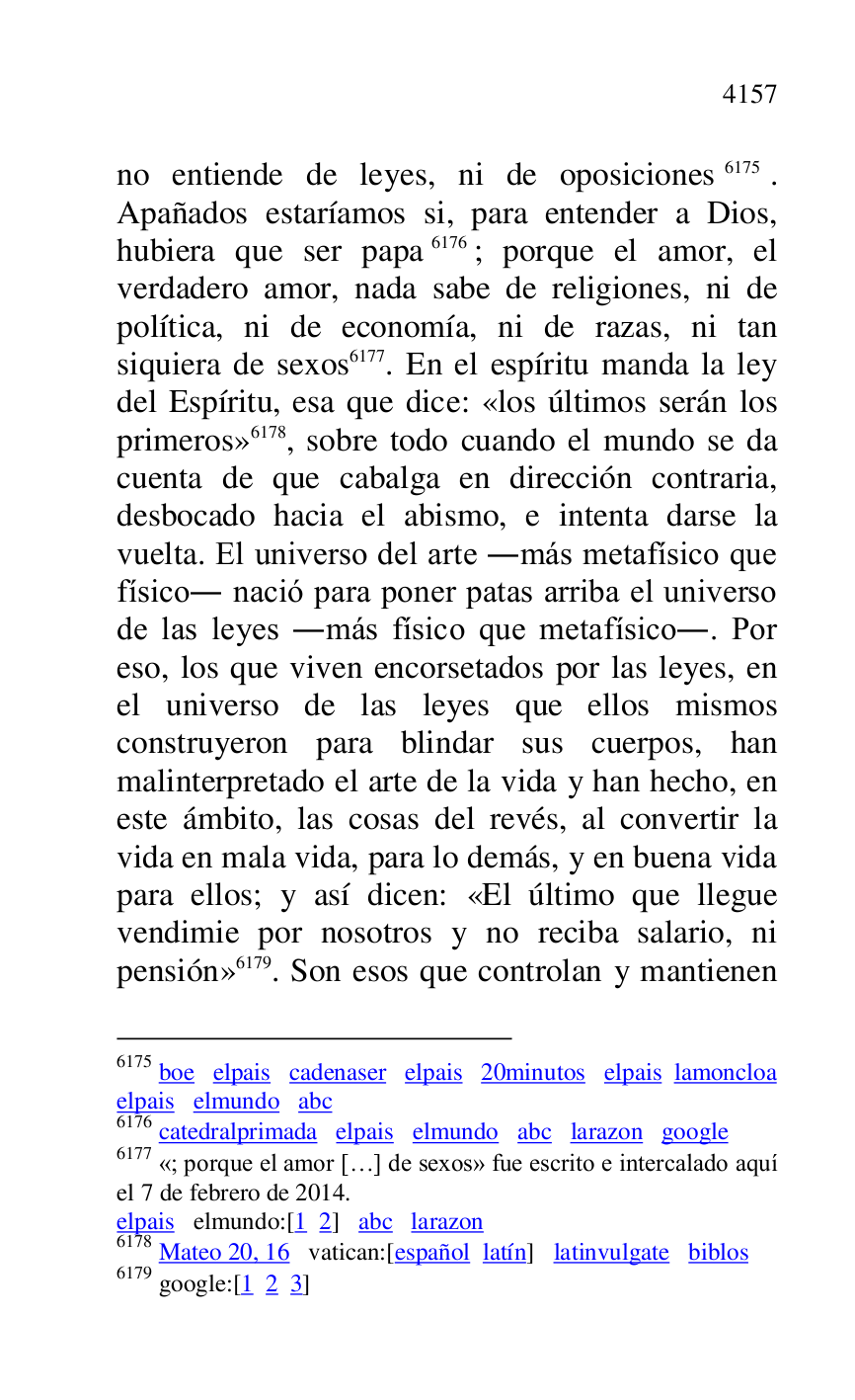 
no entiende de leyes, ni de oposiciones 6175. 
Apañados estaríamos si, para entender a Dios, 
hubiera que ser papa 6176; porque el amor, el 
verdadero amor, nada sabe de religiones, ni de 
política, ni de economía, ni de razas, ni tan 
siquiera de sexos 6177. En el espíritu manda la ley 
del Espíritu, esa que dice: «los últimos serán los 
primeros» 6178, sobre todo cuando el mundo se da 
cuenta de que cabalga en dirección contraria, 
desbocado hacia el abismo, e intenta darse la 
vuelta. El universo del arte .más metafísico que 
físico. nació para poner patas arriba el universo 
de las leyes .más físico que metafísico.. Por 
eso, los que viven encorsetados por las leyes, en 
el universo de las leyes que ellos mismos 
construyeron para blindar sus cuerpos, han 
malinterpretado el arte de la vida y han hecho, en 
este ámbito, las cosas del revés, al convertir la 
vida en mala vida, para lo demás, y en buena vida 
para ellos; y así dicen: «El último que llegue 
vendimie por nosotros y no reciba salario, ni 
pensión» 6179. Son esos que controlan y mantienen 

6175 boe elpais cadenaser elpais 20minutos elpais lamoncloa 

elpais elmundo abc 

6176 catedralprimada elpais elmundo abc larazon google 

6177 «; porque el amor […] de sexos» fue escrito e intercalado aquí 
el 7 de febrero de 2014. 

elpais elmundo:[1 2] abc larazon 

6178 Mateo 20, 16 vatican:[español latín] latinvulgate biblos 

6179 google:[1 2 3] 


