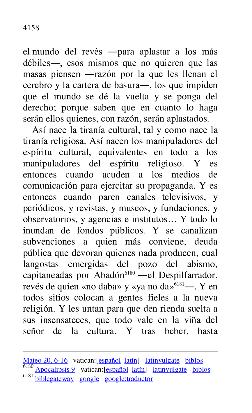 
Mateo 20, 6-16 vatican:[español latín] latinvulgate biblos 

6180 Apocalipsis 9 vatican:[español latín] latinvulgate biblos 

6181 biblegateway google google:traductor 

el mundo del revés .para aplastar a los más 
débiles., esos mismos que no quieren que las 
masas piensen .razón por la que les llenan el 
cerebro y la cartera de basura., los que impiden 
que el mundo se dé la vuelta y se ponga del 
derecho; porque saben que en cuanto lo haga 
serán ellos quienes, con razón, serán aplastados. 

Así nace la tiranía cultural, tal y como nace la 
tiranía religiosa. Así nacen los manipuladores del 
espíritu cultural, equivalentes en todo a los 
manipuladores del espíritu religioso. Y es 
entonces cuando acuden a los medios de 
comunicación para ejercitar su propaganda. Y es 
entonces cuando paren canales televisivos, y 
periódicos, y revistas, y museos, y fundaciones, y 
observatorios, y agencias e institutos… Y todo lo 
inundan de fondos públicos. Y se canalizan 
subvenciones a quien más conviene, deuda 
pública que devoran quienes nada producen, cual 
langostas emergidas del pozo del abismo, 
capitaneadas por Abadón 6180 .el Despilfarrador, 
revés de quien «no daba» y «ya no da» 6181.. Y en 
todos sitios colocan a gentes fieles a la nueva 
religión. Y les untan para que den rienda suelta a 
sus insensateces, que todo vale en la viña del 
señor de la cultura. Y tras beber, hasta 


