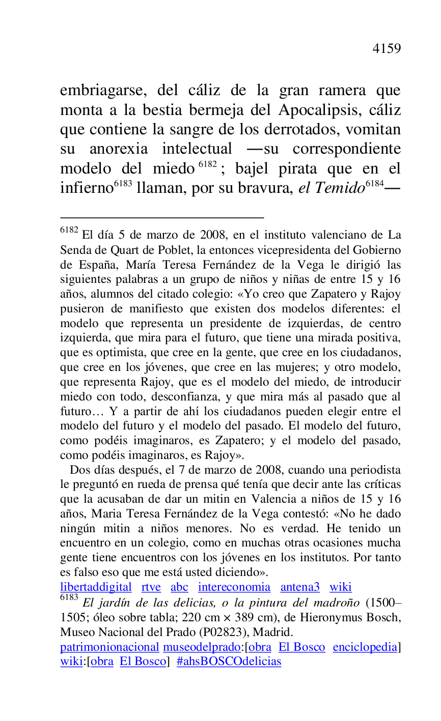 
embriagarse, del cáliz de la gran ramera que 
monta a la bestia bermeja del Apocalipsis, cáliz 
que contiene la sangre de los derrotados, vomitan 
su anorexia intelectual .su correspondiente 
modelo del miedo 6182; bajel pirata que en el 
infierno 6183 llaman, por su bravura, el Temido 6184. 

6182 El día 5 de marzo de 2008, en el instituto valenciano de La 
Senda de Quart de Poblet, la entonces vicepresidenta del Gobierno 
de España, María Teresa Fernández de la Vega le dirigió las 
siguientes palabras a un grupo de niños y niñas de entre 15 y 16 
años, alumnos del citado colegio: «Yo creo que Zapatero y Rajoy 
pusieron de manifiesto que existen dos modelos diferentes: el 
modelo que representa un presidente de izquierdas, de centro 
izquierda, que mira para el futuro, que tiene una mirada positiva, 
que es optimista, que cree en la gente, que cree en los ciudadanos, 
que cree en los jóvenes, que cree en las mujeres; y otro modelo, 
que representa Rajoy, que es el modelo del miedo, de introducir 
miedo con todo, desconfianza, y que mira más al pasado que al 
futuro… Y a partir de ahí los ciudadanos pueden elegir entre el 
modelo del futuro y el modelo del pasado. El modelo del futuro, 
como podéis imaginaros, es Zapatero; y el modelo del pasado, 
como podéis imaginaros, es Rajoy». 

 Dos días después, el 7 de marzo de 2008, cuando una periodista 
le preguntó en rueda de prensa qué tenía que decir ante las críticas 
que la acusaban de dar un mitin en Valencia a niños de 15 y 16 
años, Maria Teresa Fernández de la Vega contestó: «No he dado 
ningún mitin a niños menores. No es verdad. He tenido un 
encuentro en un colegio, como en muchas otras ocasiones mucha 
gente tiene encuentros con los jóvenes en los institutos. Por tanto 
es falso eso que me está usted diciendo». 

libertaddigital rtve abc intereconomia antena3 wiki 
6183 El jardín de las delicias, o la pintura del madroño (1500R1505; óleo sobre tabla; 220 cm × 389 cm), de Hieronymus Bosch, Museo Nacional del Prado (P02823), Madrid. 
patrimonionacional museodelprado:[obra El Bosco enciclopedia] 
wiki:[obra El Bosco] #ahsBOSCOdelicias 


