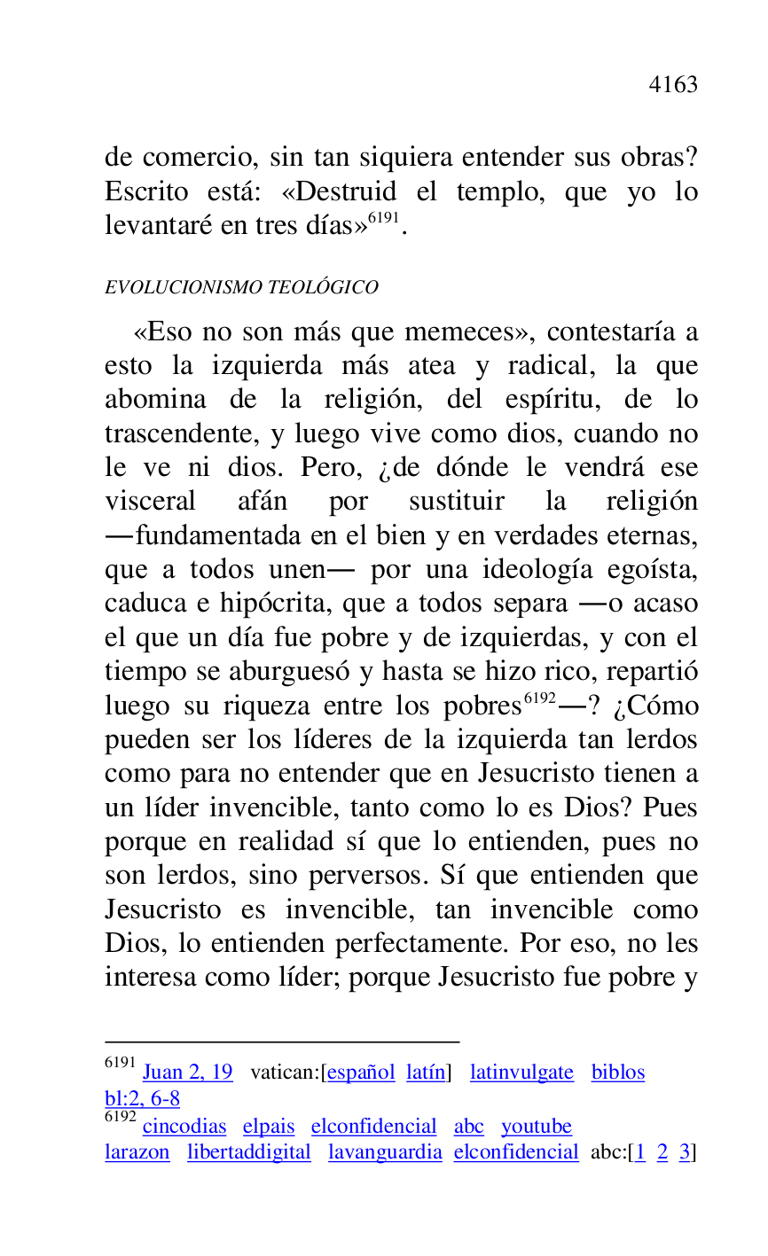 
de comercio, sin tan siquiera entender sus obras? 
Escrito está: «Destruid el templo, que yo lo 
levantaré en tres días» 6191. 

6191 Juan 2, 19 vatican:[español latín] latinvulgate biblos 

bl:2, 6-8 

6192 cincodias elpais elconfidencial abc youtube 

larazon libertaddigital lavanguardia elconfidencial abc:[1 2 3] 

EVOLUCIONISMO TEOLÓGICO 

«Eso no son más que memeces», contestaría a 
esto la izquierda más atea y radical, la que 
abomina de la religión, del espíritu, de lo 
trascendente, y luego vive como dios, cuando no 
le ve ni dios. Pero, ¿de dónde le vendrá ese 
visceral afán por sustituir la religión 
.fundamentada en el bien y en verdades eternas, 
que a todos unen. por una ideología egoísta, 
caduca e hipócrita, que a todos separa .o acaso 
el que un día fue pobre y de izquierdas, y con el 
tiempo se aburguesó y hasta se hizo rico, repartió 
luego su riqueza entre los pobres 6192.? ¿Cómo 
pueden ser los líderes de la izquierda tan lerdos 
como para no entender que en Jesucristo tienen a 
un líder invencible, tanto como lo es Dios? Pues 
porque en realidad sí que lo entienden, pues no 
son lerdos, sino perversos. Sí que entienden que 
Jesucristo es invencible, tan invencible como 
Dios, lo entienden perfectamente. Por eso, no les 
interesa como líder; porque Jesucristo fue pobre y 


