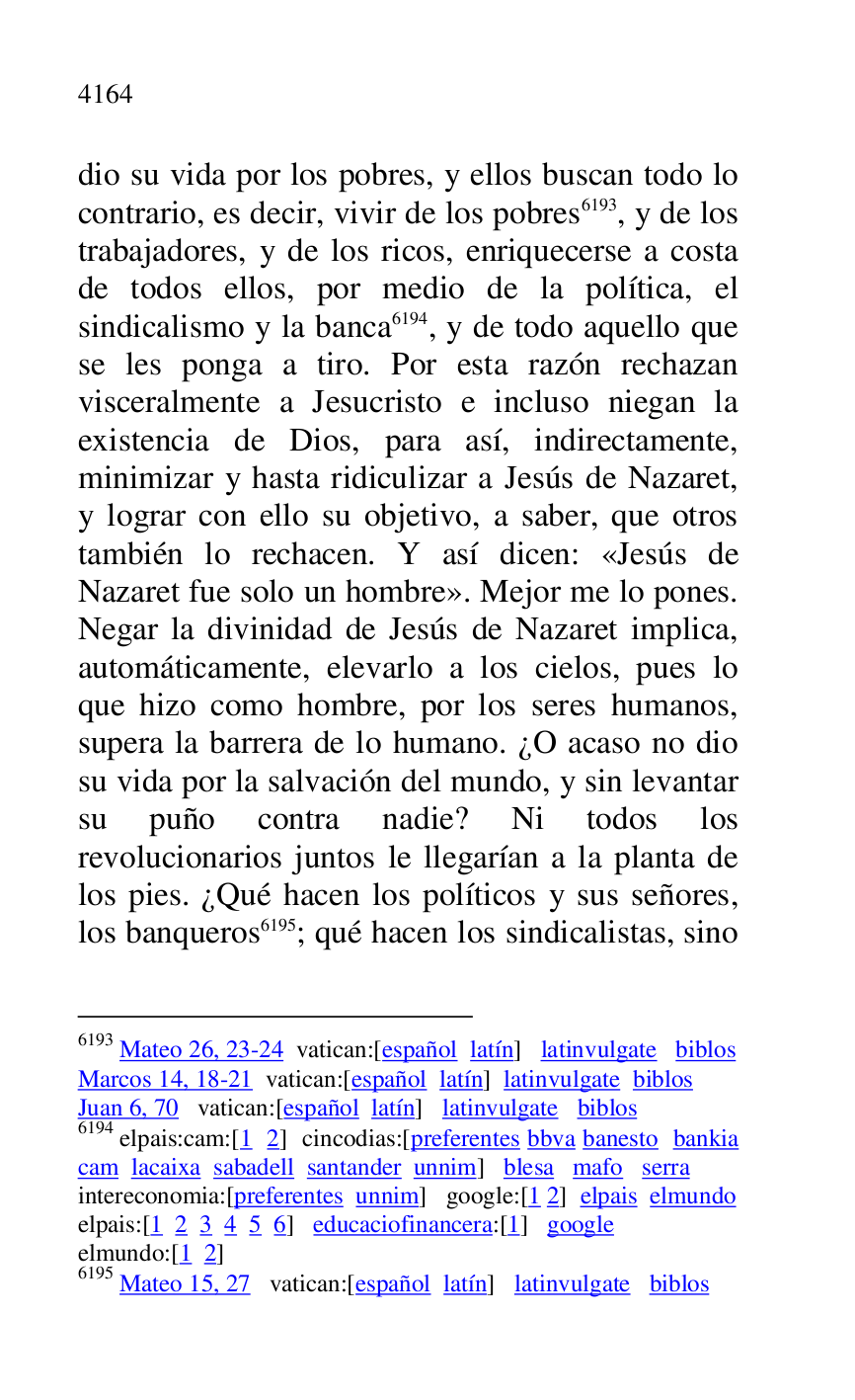 
dio su vida por los pobres, y ellos buscan todo lo 
contrario, es decir, vivir de los pobres 6193, y de los 
trabajadores, y de los ricos, enriquecerse a costa 
de todos ellos, por medio de la política, el 
sindicalismo y la banca 6194, y de todo aquello que 
se les ponga a tiro. Por esta razón rechazan 
visceralmente a Jesucristo e incluso niegan la 
existencia de Dios, para así, indirectamente, 
minimizar y hasta ridiculizar a Jesús de Nazaret, 
y lograr con ello su objetivo, a saber, que otros 
también lo rechacen. Y así dicen: «Jesús de 
Nazaret fue solo un hombre». Mejor me lo pones. 
Negar la divinidad de Jesús de Nazaret implica, 
automáticamente, elevarlo a los cielos, pues lo 
que hizo como hombre, por los seres humanos, 
supera la barrera de lo humano. ¿O acaso no dio 
su vida por la salvación del mundo, y sin levantar 
su puño contra nadie? Ni todos los 
revolucionarios juntos le llegarían a la planta de 
los pies. ¿Qué hacen los políticos y sus señores, 
los banqueros 6195; qué hacen los sindicalistas, sino 

6193 Mateo 26, 23-24 vatican:[español latín] latinvulgate biblos 

Marcos 14, 18-21 vatican:[español latín] latinvulgate biblos 

Juan 6, 70 vatican:[español latín] latinvulgate biblos 

6194 elpais:cam:[1 2] cincodias:[preferentes bbva banesto bankia 
cam lacaixa sabadell santander unnim] blesa mafo serra 

intereconomia:[preferentes unnim] google:[1 2] elpais elmundo 

elpais:[1 2 3 4 5 6] educaciofinancera:[1] google 

elmundo:[1 2] 

6195 Mateo 15, 27 vatican:[español latín] latinvulgate biblos 


