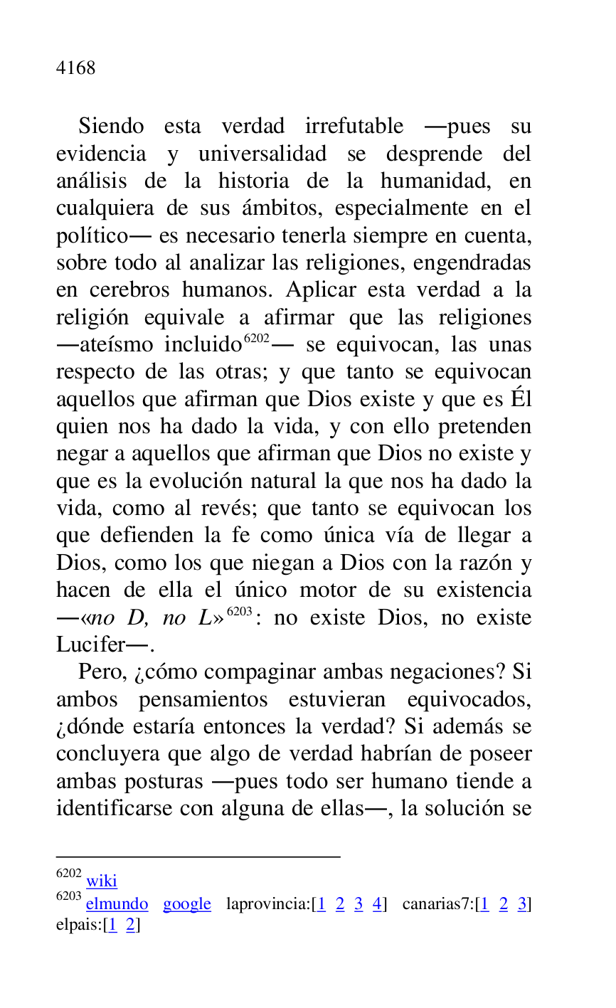 
Siendo esta verdad irrefutable .pues su 
evidencia y universalidad se desprende del 
análisis de la historia de la humanidad, en 
cualquiera de sus ámbitos, especialmente en el 
político. es necesario tenerla siempre en cuenta, 
sobre todo al analizar las religiones, engendradas 
en cerebros humanos. Aplicar esta verdad a la 
religión equivale a afirmar que las religiones 
.ateísmo incluido 6202. se equivocan, las unas 
respecto de las otras; y que tanto se equivocan 
aquellos que afirman que Dios existe y que es Él 
quien nos ha dado la vida, y con ello pretenden 
negar a aquellos que afirman que Dios no existe y 
que es la evolución natural la que nos ha dado la 
vida, como al revés; que tanto se equivocan los 
que defienden la fe como única vía de llegar a 
Dios, como los que niegan a Dios con la razón y 
hacen de ella el único motor de su existencia 
.«no D, no L» 6203: no existe Dios, no existe 
Lucifer.. 

6202 wiki 

6203 elmundo google laprovincia:[1 2 3 4] canarias7:[1 2 3] elpais:[1 2] 

Pero, ¿cómo compaginar ambas negaciones? Si 
ambos pensamientos estuvieran equivocados, 
¿dónde estaría entonces la verdad? Si además se 
concluyera que algo de verdad habrían de poseer 
ambas posturas .pues todo ser humano tiende a 
identificarse con alguna de ellas., la solución se 


