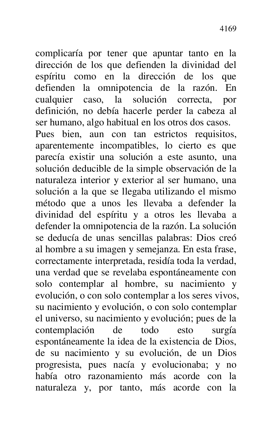 
complicaría por tener que apuntar tanto en la 
dirección de los que defienden la divinidad del 
espíritu como en la dirección de los que 
defienden la omnipotencia de la razón. En 
cualquier caso, la solución correcta, por 
definición, no debía hacerle perder la cabeza al 
ser humano, algo habitual en los otros dos casos. 

Pues bien, aun con tan estrictos requisitos, 
aparentemente incompatibles, lo cierto es que 
parecía existir una solución a este asunto, una 
solución deducible de la simple observación de la 
naturaleza interior y exterior al ser humano, una 
solución a la que se llegaba utilizando el mismo 
método que a unos les llevaba a defender la 
divinidad del espíritu y a otros les llevaba a 
defender la omnipotencia de la razón. La solución 
se deducía de unas sencillas palabras: Dios creó 
al hombre a su imagen y semejanza. En esta frase, 
correctamente interpretada, residía toda la verdad, 
una verdad que se revelaba espontáneamente con 
solo contemplar al hombre, su nacimiento y 
evolución, o con solo contemplar a los seres vivos, 
su nacimiento y evolución, o con solo contemplar 
el universo, su nacimiento y evolución; pues de la 
contemplación de todo esto surgía 
espontáneamente la idea de la existencia de Dios, 
de su nacimiento y su evolución, de un Dios 
progresista, pues nacía y evolucionaba; y no 
había otro razonamiento más acorde con la 
naturaleza y, por tanto, más acorde con la 


