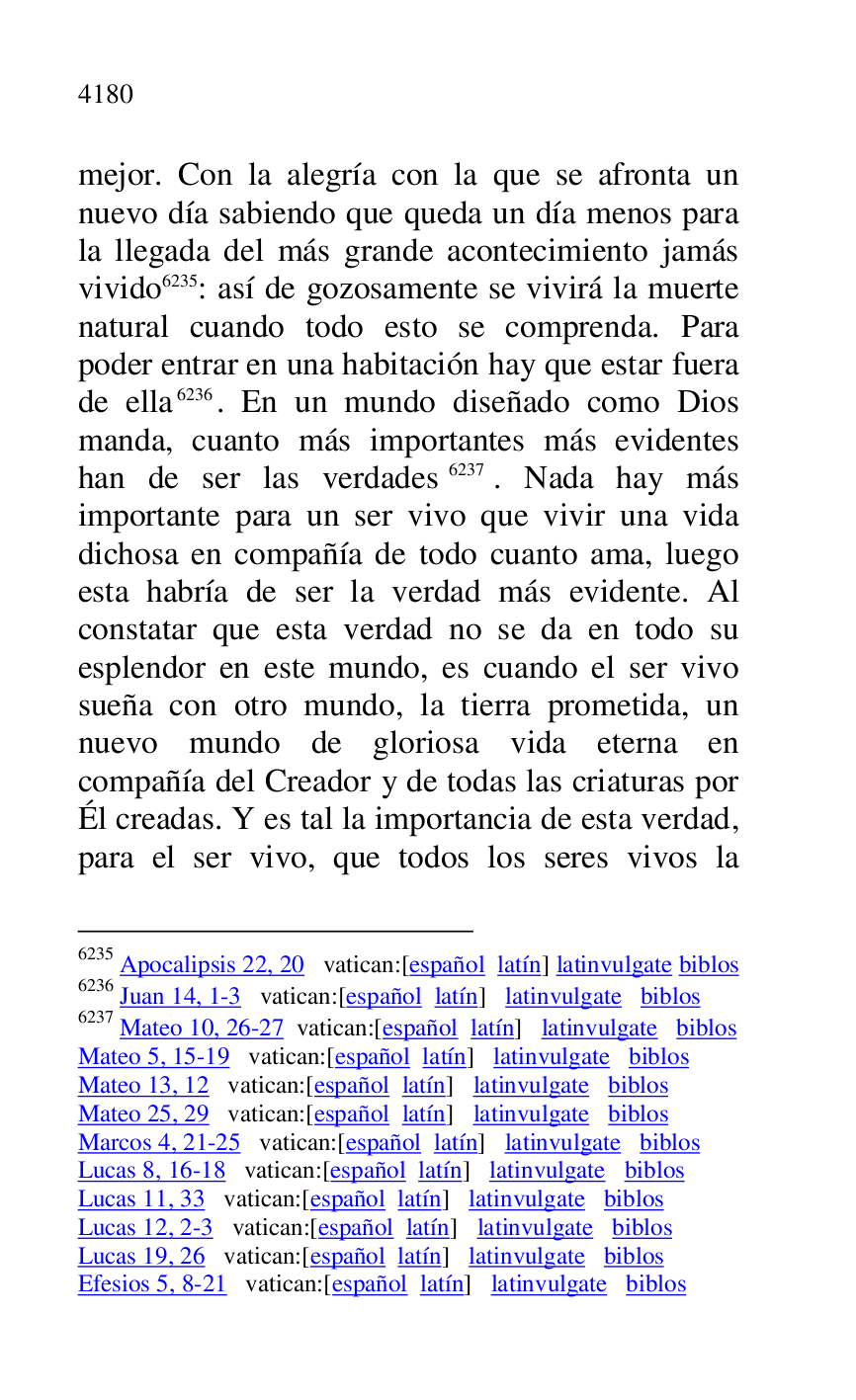 
mejor. Con la alegría con la que se afronta un 
nuevo día sabiendo que queda un día menos para 
la llegada del más grande acontecimiento jamás 
vivido 6235: así de gozosamente se vivirá la muerte 
natural cuando todo esto se comprenda. Para 
poder entrar en una habitación hay que estar fuera 
de ella 6236. En un mundo diseñado como Dios 
manda, cuanto más importantes más evidentes 
han de ser las verdades 6237. Nada hay más 
importante para un ser vivo que vivir una vida 
dichosa en compañía de todo cuanto ama, luego 
esta habría de ser la verdad más evidente. Al 
constatar que esta verdad no se da en todo su 
esplendor en este mundo, es cuando el ser vivo 
sueña con otro mundo, la tierra prometida, un 
nuevo mundo de gloriosa vida eterna en 
compañía del Creador y de todas las criaturas por 
Él creadas. Y es tal la importancia de esta verdad, 
para el ser vivo, que todos los seres vivos la 

6235 Apocalipsis 22, 20 vatican:[español latín] latinvulgate biblos 

6236 Juan 14, 1-3 vatican:[español latín] latinvulgate biblos 

6237 Mateo 10, 26-27 vatican:[español latín] latinvulgate biblos 

Mateo 5, 15-19 vatican:[español latín] latinvulgate biblos 

Mateo 13, 12 vatican:[español latín] latinvulgate biblos 

Mateo 25, 29 vatican:[español latín] latinvulgate biblos 

Marcos 4, 21-25 vatican:[español latín] latinvulgate biblos 

Lucas 8, 16-18 vatican:[español latín] latinvulgate biblos 

Lucas 11, 33 vatican:[español latín] latinvulgate biblos 

Lucas 12, 2-3 vatican:[español latín] latinvulgate biblos 

Lucas 19, 26 vatican:[español latín] latinvulgate biblos 

Efesios 5, 8-21 vatican:[español latín] latinvulgate biblos 


