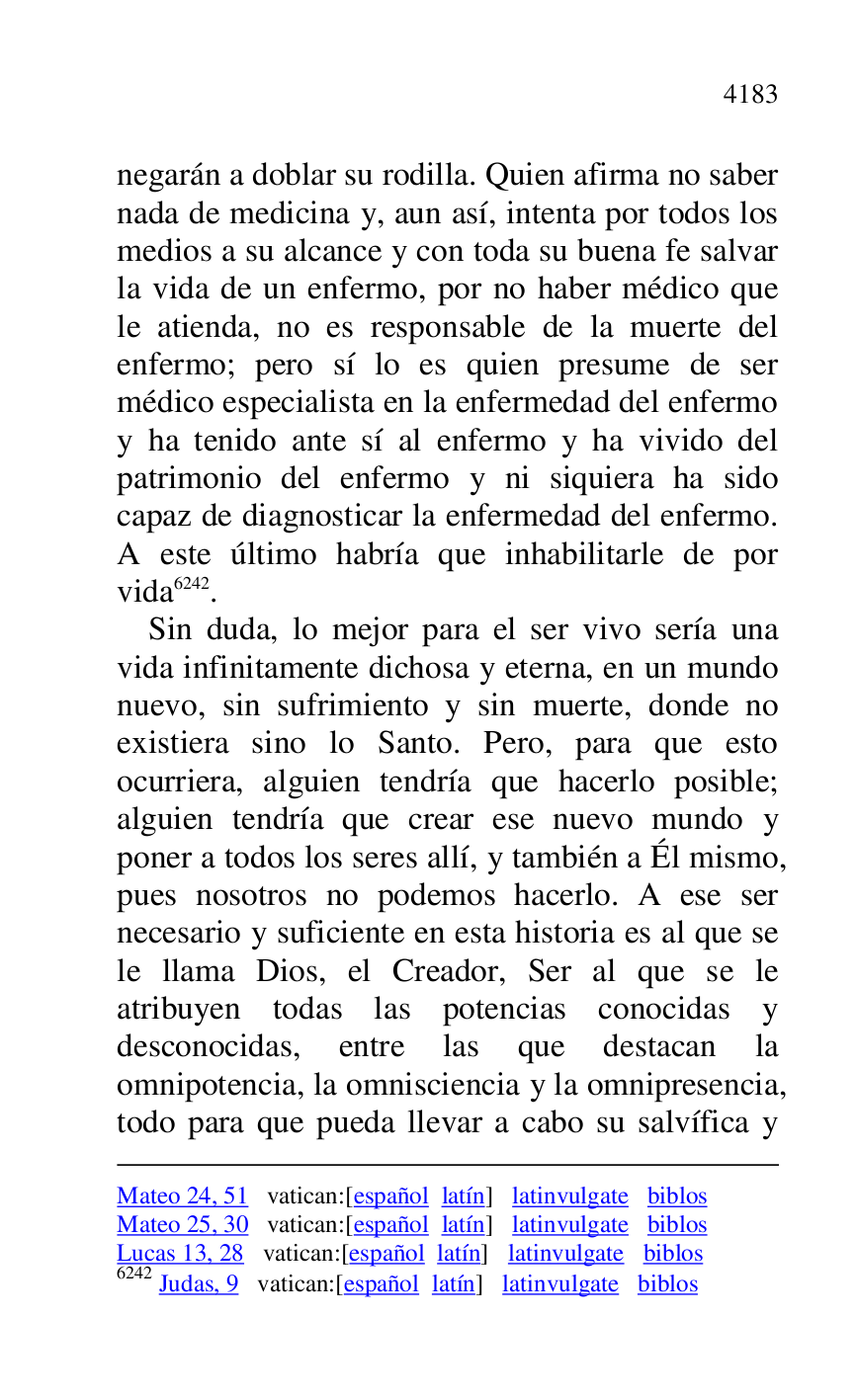 
Mateo 24, 51 vatican:[español latín] latinvulgate biblos 

Mateo 25, 30 vatican:[español latín] latinvulgate biblos 

Lucas 13, 28 vatican:[español latín] latinvulgate biblos 

6242 Judas, 9 vatican:[español latín] latinvulgate biblos 

negarán a doblar su rodilla. Quien afirma no saber 
nada de medicina y, aun así, intenta por todos los 
medios a su alcance y con toda su buena fe salvar 
la vida de un enfermo, por no haber médico que 
le atienda, no es responsable de la muerte del 
enfermo; pero sí lo es quien presume de ser 
médico especialista en la enfermedad del enfermo 
y ha tenido ante sí al enfermo y ha vivido del 
patrimonio del enfermo y ni siquiera ha sido 
capaz de diagnosticar la enfermedad del enfermo. 
A este último habría que inhabilitarle de por 
vida 6242. 

Sin duda, lo mejor para el ser vivo sería una 
vida infinitamente dichosa y eterna, en un mundo 
nuevo, sin sufrimiento y sin muerte, donde no 
existiera sino lo Santo. Pero, para que esto 
ocurriera, alguien tendría que hacerlo posible; 
alguien tendría que crear ese nuevo mundo y 
poner a todos los seres allí, y también a Él mismo, 
pues nosotros no podemos hacerlo. A ese ser 
necesario y suficiente en esta historia es al que se 
le llama Dios, el Creador, Ser al que se le 
atribuyen todas las potencias conocidas y 
desconocidas, entre las que destacan la 
omnipotencia, la omnisciencia y la omnipresencia, 
todo para que pueda llevar a cabo su salvífica y 


