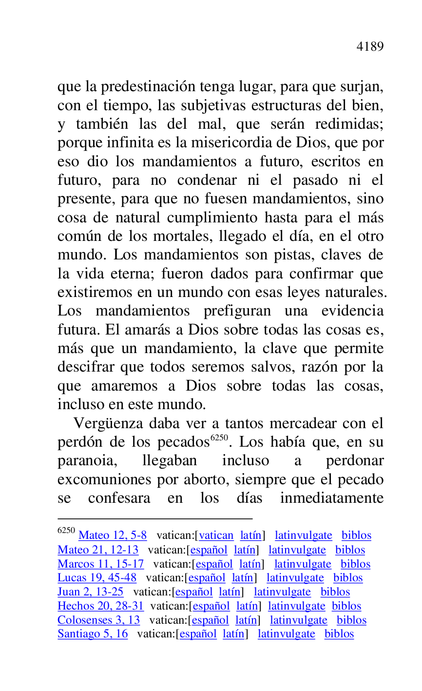 
que la predestinación tenga lugar, para que surjan, 
con el tiempo, las subjetivas estructuras del bien, 
y también las del mal, que serán redimidas; 
porque infinita es la misericordia de Dios, que por 
eso dio los mandamientos a futuro, escritos en 
futuro, para no condenar ni el pasado ni el 
presente, para que no fuesen mandamientos, sino 
cosa de natural cumplimiento hasta para el más 
común de los mortales, llegado el día, en el otro 
mundo. Los mandamientos son pistas, claves de 
la vida eterna; fueron dados para confirmar que 
existiremos en un mundo con esas leyes naturales. 
Los mandamientos prefiguran una evidencia 
futura. El amarás a Dios sobre todas las cosas es, 
más que un mandamiento, la clave que permite 
descifrar que todos seremos salvos, razón por la 
que amaremos a Dios sobre todas las cosas, 
incluso en este mundo. 

Vergüenza daba ver a tantos mercadear con el 
perdón de los pecados 6250. Los había que, en su 
paranoia, llegaban incluso a perdonar 
excomuniones por aborto, siempre que el pecado 
se confesara en los días inmediatamente 

6250 Mateo 12, 5-8 vatican:[vatican latín] latinvulgate biblos 

Mateo 21, 12-13 vatican:[español latín] latinvulgate biblos 

Marcos 11, 15-17 vatican:[español latín] latinvulgate biblos 

Lucas 19, 45-48 vatican:[español latín] latinvulgate biblos 

Juan 2, 13-25 vatican:[español latín] latinvulgate biblos 

Hechos 20, 28-31 vatican:[español latín] latinvulgate biblos 

Colosenses 3, 13 vatican:[español latín] latinvulgate biblos 

Santiago 5, 16 vatican:[español latín] latinvulgate biblos 


