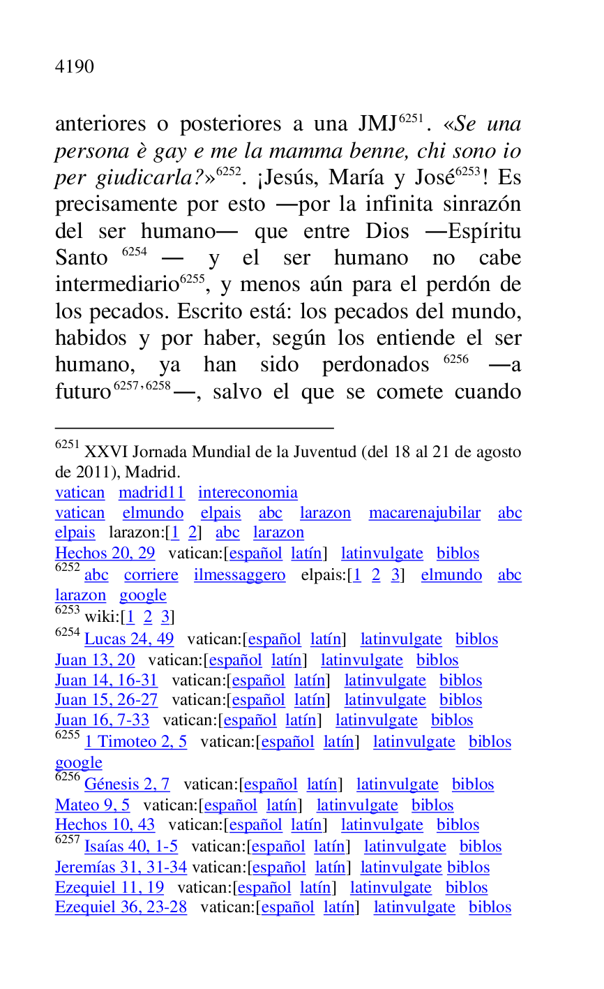 
anteriores o posteriores a una JMJ 6251. «Se una 
persona è gay e me la mamma benne, chi sono io 
per giudicarla?» 6252. ¡Jesús, María y José 6253! Es 
precisamente por esto .por la infinita sinrazón 
del ser humano. que entre Dios .Espíritu 
Santo 6254. y el ser humano no cabe 
intermediario 6255, y menos aún para el perdón de 
los pecados. Escrito está: los pecados del mundo, 
habidos y por haber, según los entiende el ser 
humano, ya han sido perdonados 6256 .a 
futuro 6257,6258., salvo el que se comete cuando 

6251 XXVI Jornada Mundial de la Juventud (del 18 al 21 de agosto 
de 2011), Madrid. 

vatican madrid11 intereconomia 
vatican elmundo elpais abc larazon macarenajubilar abc 
elpais larazon:[1 2] abc larazon 

Hechos 20, 29 vatican:[español latín] latinvulgate biblos 

6252 abc corriere ilmessaggero elpais:[1 2 3] elmundo abc 
larazon google 

6253 wiki:[1 2 3] 

6254 Lucas 24, 49 vatican:[español latín] latinvulgate biblos 

Juan 13, 20 vatican:[español latín] latinvulgate biblos 

Juan 14, 16-31 vatican:[español latín] latinvulgate biblos 

Juan 15, 26-27 vatican:[español latín] latinvulgate biblos 

Juan 16, 7-33 vatican:[español latín] latinvulgate biblos 

6255 1 Timoteo 2, 5 vatican:[español latín] latinvulgate biblos 

google 

6256 Génesis 2, 7 vatican:[español latín] latinvulgate biblos 

Mateo 9, 5 vatican:[español latín] latinvulgate biblos 

Hechos 10, 43 vatican:[español latín] latinvulgate biblos 

6257 Isaías 40, 1-5 vatican:[español latín] latinvulgate biblos 

Jeremías 31, 31-34 vatican:[español latín] latinvulgate biblos 

Ezequiel 11, 19 vatican:[español latín] latinvulgate biblos 

Ezequiel 36, 23-28 vatican:[español latín] latinvulgate biblos 


