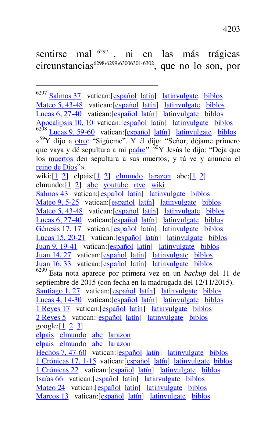 
sentirse mal 6297, ni en las más trágicas 
circunstancias 6298,6299,63006301,6302, que no lo son, por 

6297 Salmos 37 vatican:[español latín] latinvulgate biblos 

Mateo 5, 43-48 vatican:[español latín] latinvulgate biblos 

Lucas 6, 27-40 vatican:[español latín] latinvulgate biblos 

Apocalipsis 10, 10 vatican:[español latín] latinvulgate biblos 

6298 Lucas 9, 59-60 vatican:[español latín] latinvulgate biblos 

«59Y dijo a otro: RSigúemer. Y él dijo: RSeñor, déjame primero que vaya y dé sepultura a mi padrer. 60Y Jesús le dijo: RDeja que 
los muertos den sepultura a sus muertos; y tú ve y anuncia el 
reino de Diosr». 

wiki:[1 2] elpais:[1 2] elmundo larazon abc:[1 2] 

elmundo:[1 2] abc youtube rtve wiki 

Salmos 43 vatican:[español latín] latinvulgate biblos 

Mateo 9, 5-25 vatican:[español latín] latinvulgate biblos 

Mateo 5, 43-48 vatican:[español latín] latinvulgate biblos 

Lucas 6, 27-40 vatican:[español latín] latinvulgate biblos 

Génesis 17, 17 vatican:[español latín] latinvulgate biblos 

Lucas 15, 20-21 vatican:[español latín] latinvulgate biblos 

Juan 9, 19-41 vatican:[español latín] latinvulgate biblos 

Juan 14, 27 vatican:[español latín] latinvulgate biblos 

Juan 16, 33 vatican:[español latín] latinvulgate biblos 

6299 Esta nota aparece por primera vez en un backup del 11 de 
septiembre de 2015 (con fecha en la madrugada del 12/11/2015). 

Santiago 1, 27 vatican:[español latín] latinvulgate biblos 

Lucas 4, 14-30 vatican:[español latín] latinvulgate biblos 

1 Reyes 17 vatican:[español latín] latinvulgate biblos 

2 Reyes 5 vatican:[español latín] latinvulgate biblos 

google:[1 2 3] 

elpais elmundo abc larazon 

elpais elmundo abc larazon 

Hechos 7, 47-60 vatican:[español latín] latinvulgate biblos 

1 Crónicas 17, 1-15 vatican:[español latín] latinvulgate biblos 

1 Crónicas 22 vatican:[español latín] latinvulgate biblos 

Isaías 66 vatican:[español latín] latinvulgate biblos 

Mateo 24 vatican:[español latín] latinvulgate biblos 

Marcos 13 vatican:[español latín] latinvulgate biblos 


