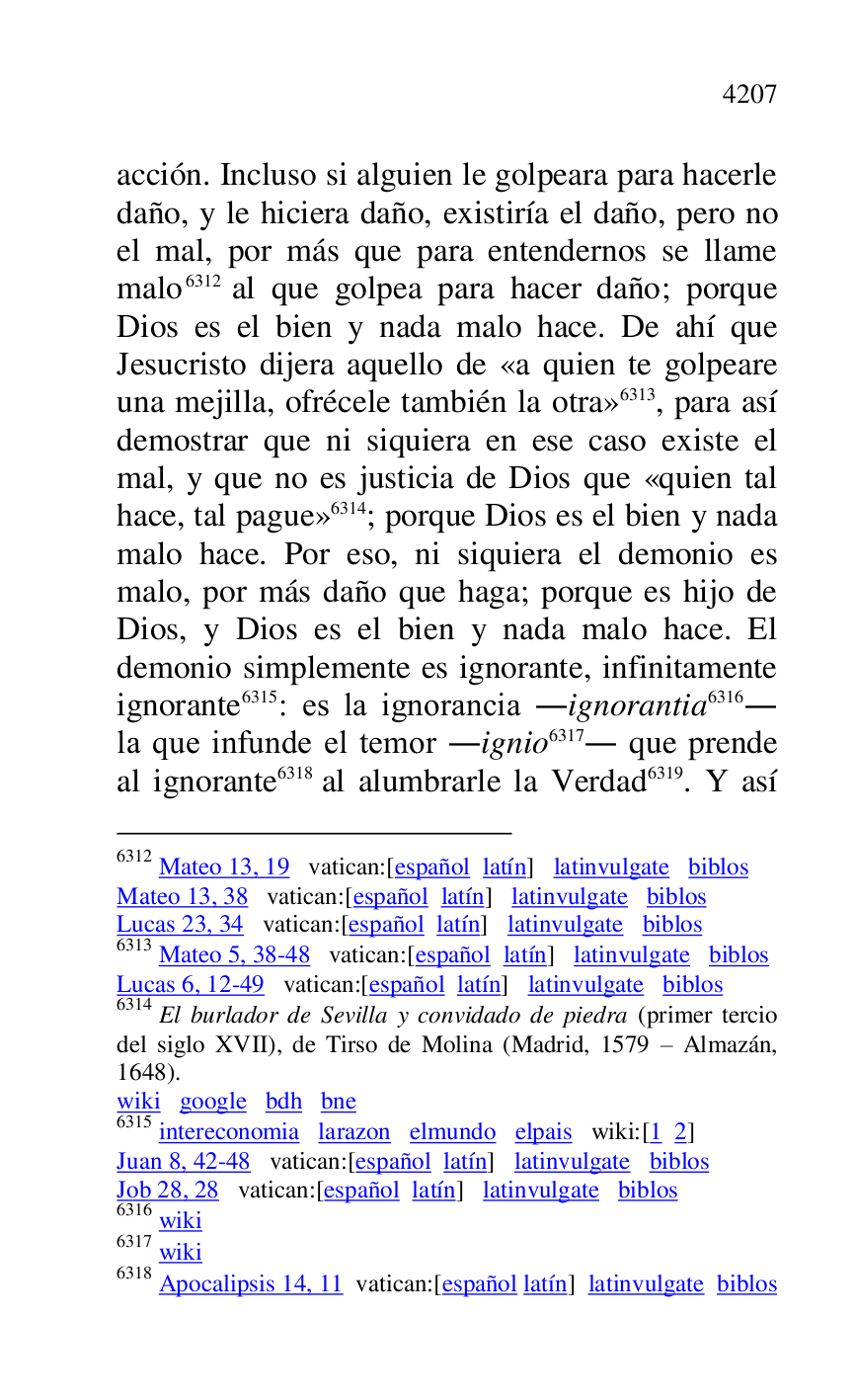 
acción. Incluso si alguien le golpeara para hacerle 
daño, y le hiciera daño, existiría el daño, pero no 
el mal, por más que para entendernos se llame 
malo 6312 al que golpea para hacer daño; porque 
Dios es el bien y nada malo hace. De ahí que 
Jesucristo dijera aquello de «a quien te golpeare 
una mejilla, ofrécele también la otra» 6313, para así 
demostrar que ni siquiera en ese caso existe el 
mal, y que no es justicia de Dios que «quien tal 
hace, tal pague» 6314; porque Dios es el bien y nada 
malo hace. Por eso, ni siquiera el demonio es 
malo, por más daño que haga; porque es hijo de 
Dios, y Dios es el bien y nada malo hace. El 
demonio simplemente es ignorante, infinitamente 
ignorante 6315: es la ignorancia .ignorantia 6316. 
la que infunde el temor .ignio 6317. que prende 
al ignorante 6318 al alumbrarle la Verdad 6319. Y así 

6312 Mateo 13, 19 vatican:[español latín] latinvulgate biblos 

Mateo 13, 38 vatican:[español latín] latinvulgate biblos 

Lucas 23, 34 vatican:[español latín] latinvulgate biblos 

6313 Mateo 5, 38-48 vatican:[español latín] latinvulgate biblos 

Lucas 6, 12-49 vatican:[español latín] latinvulgate biblos 

6314 El burlador de Sevilla y convidado de piedra (primer tercio 
del siglo XVII), de Tirso de Molina (Madrid, 1579 R Almazán, 
1648). 

wiki google bdh bne 

6315 intereconomia larazon elmundo elpais wiki:[1 2] 

Juan 8, 42-48 vatican:[español latín] latinvulgate biblos 

Job 28, 28 vatican:[español latín] latinvulgate biblos 

6316 wiki 

6317 wiki 

6318 Apocalipsis 14, 11 vatican:[español latín] latinvulgate biblos 


