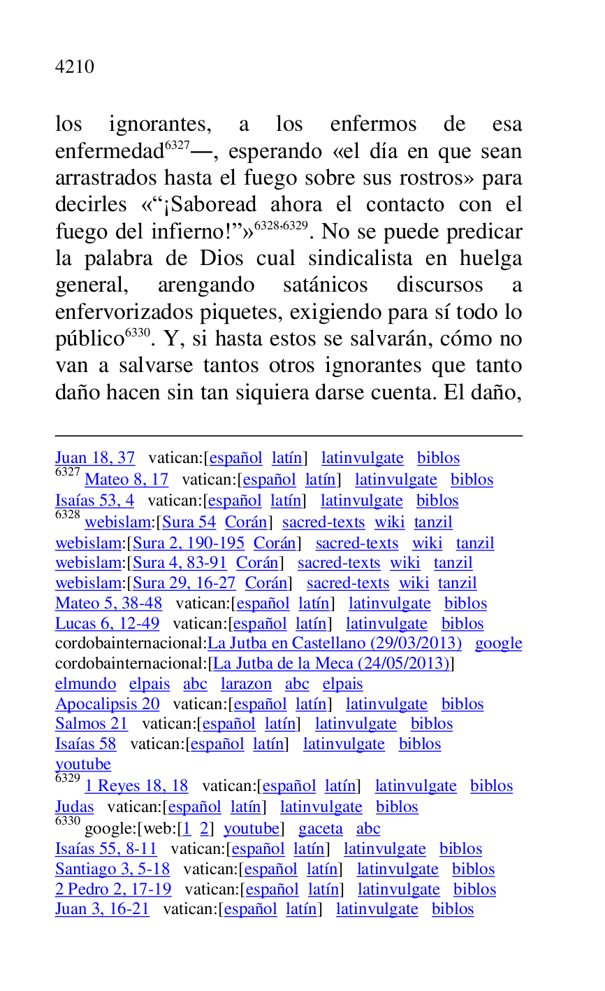 
Juan 18, 37 vatican:[español latín] latinvulgate biblos 

6327 Mateo 8, 17 vatican:[español latín] latinvulgate biblos 

Isaías 53, 4 vatican:[español latín] latinvulgate biblos 

6328 webislam:[Sura 54 Corán] sacred-texts wiki tanzil 

webislam:[Sura 2, 190-195 Corán] sacred-texts wiki tanzil 

webislam:[Sura 4, 83-91 Corán] sacred-texts wiki tanzil 

webislam:[Sura 29, 16-27 Corán] sacred-texts wiki tanzil 

Mateo 5, 38-48 vatican:[español latín] latinvulgate biblos 

Lucas 6, 12-49 vatican:[español latín] latinvulgate biblos 

cordobainternacional:La Jutba en Castellano (29/03/2013) google 

cordobainternacional:[La Jutba de la Meca (24/05/2013)] 

elmundo elpais abc larazon abc elpais 

Apocalipsis 20 vatican:[español latín] latinvulgate biblos 

Salmos 21 vatican:[español latín] latinvulgate biblos 

Isaías 58 vatican:[español latín] latinvulgate biblos 

youtube 

6329 1 Reyes 18, 18 vatican:[español latín] latinvulgate biblos 

Judas vatican:[español latín] latinvulgate biblos 

6330 google:[web:[1 2] youtube] gaceta abc 

Isaías 55, 8-11 vatican:[español latín] latinvulgate biblos 

Santiago 3, 5-18 vatican:[español latín] latinvulgate biblos 

2 Pedro 2, 17-19 vatican:[español latín] latinvulgate biblos 

Juan 3, 16-21 vatican:[español latín] latinvulgate biblos 

los ignorantes, a los enfermos de esa 
enfermedad 6327., esperando «el día en que sean 
arrastrados hasta el fuego sobre sus rostros» para 
decirles «R¡Saboread ahora el contacto con el 
fuego del infierno!r» 6328,6329. No se puede predicar 
la palabra de Dios cual sindicalista en huelga 
general, arengando satánicos discursos a 
enfervorizados piquetes, exigiendo para sí todo lo 
público 6330. Y, si hasta estos se salvarán, cómo no 
van a salvarse tantos otros ignorantes que tanto 
daño hacen sin tan siquiera darse cuenta. El daño, 



