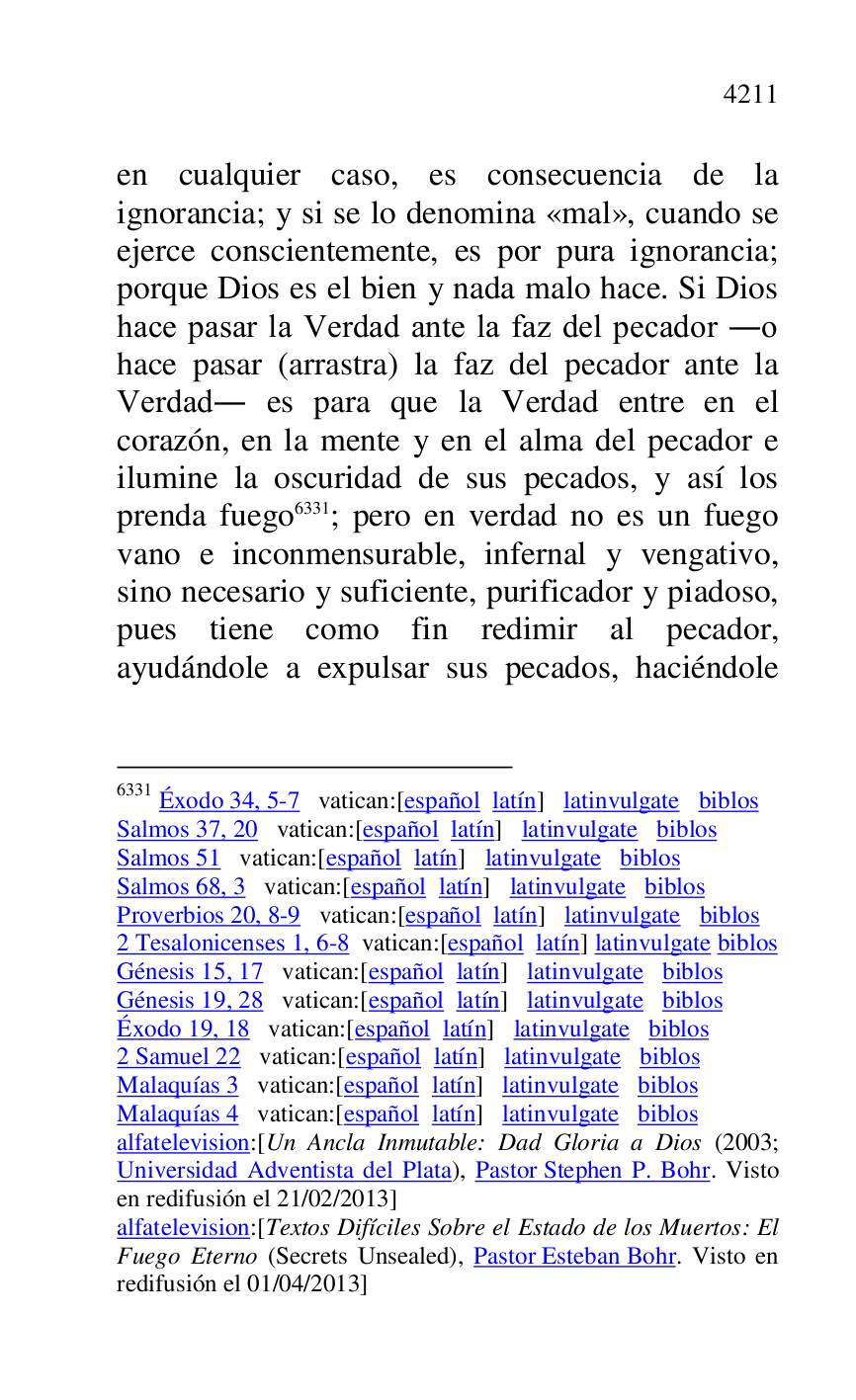 
en cualquier caso, es consecuencia de la 
ignorancia; y si se lo denomina «mal», cuando se 
ejerce conscientemente, es por pura ignorancia; 
porque Dios es el bien y nada malo hace. Si Dios 
hace pasar la Verdad ante la faz del pecador .o 
hace pasar (arrastra) la faz del pecador ante la 
Verdad. es para que la Verdad entre en el 
corazón, en la mente y en el alma del pecador e 
ilumine la oscuridad de sus pecados, y así los 
prenda fuego 6331; pero en verdad no es un fuego 
vano e inconmensurable, infernal y vengativo, 
sino necesario y suficiente, purificador y piadoso, 
pues tiene como fin redimir al pecador, 
ayudándole a expulsar sus pecados, haciéndole 

6331 Éxodo 34, 5-7 vatican:[español latín] latinvulgate biblos 

Salmos 37, 20 vatican:[español latín] latinvulgate biblos 

Salmos 51 vatican:[español latín] latinvulgate biblos 

Salmos 68, 3 vatican:[español latín] latinvulgate biblos 

Proverbios 20, 8-9 vatican:[español latín] latinvulgate biblos 

2 Tesalonicenses 1, 6-8 vatican:[español latín] latinvulgate biblos 

Génesis 15, 17 vatican:[español latín] latinvulgate biblos 

Génesis 19, 28 vatican:[español latín] latinvulgate biblos 

Éxodo 19, 18 vatican:[español latín] latinvulgate biblos 

2 Samuel 22 vatican:[español latín] latinvulgate biblos 

Malaquías 3 vatican:[español latín] latinvulgate biblos 

Malaquías 4 vatican:[español latín] latinvulgate biblos 

alfatelevision:[Un Ancla Inmutable: Dad Gloria a Dios (2003; 
Universidad Adventista del Plata), Pastor Stephen P. Bohr. Visto 
en redifusión el 21/02/2013] 

alfatelevision:[Textos Difíciles Sobre el Estado de los Muertos: El 
Fuego Eterno (Secrets Unsealed), Pastor Esteban Bohr. Visto en 
redifusión el 01/04/2013] 


