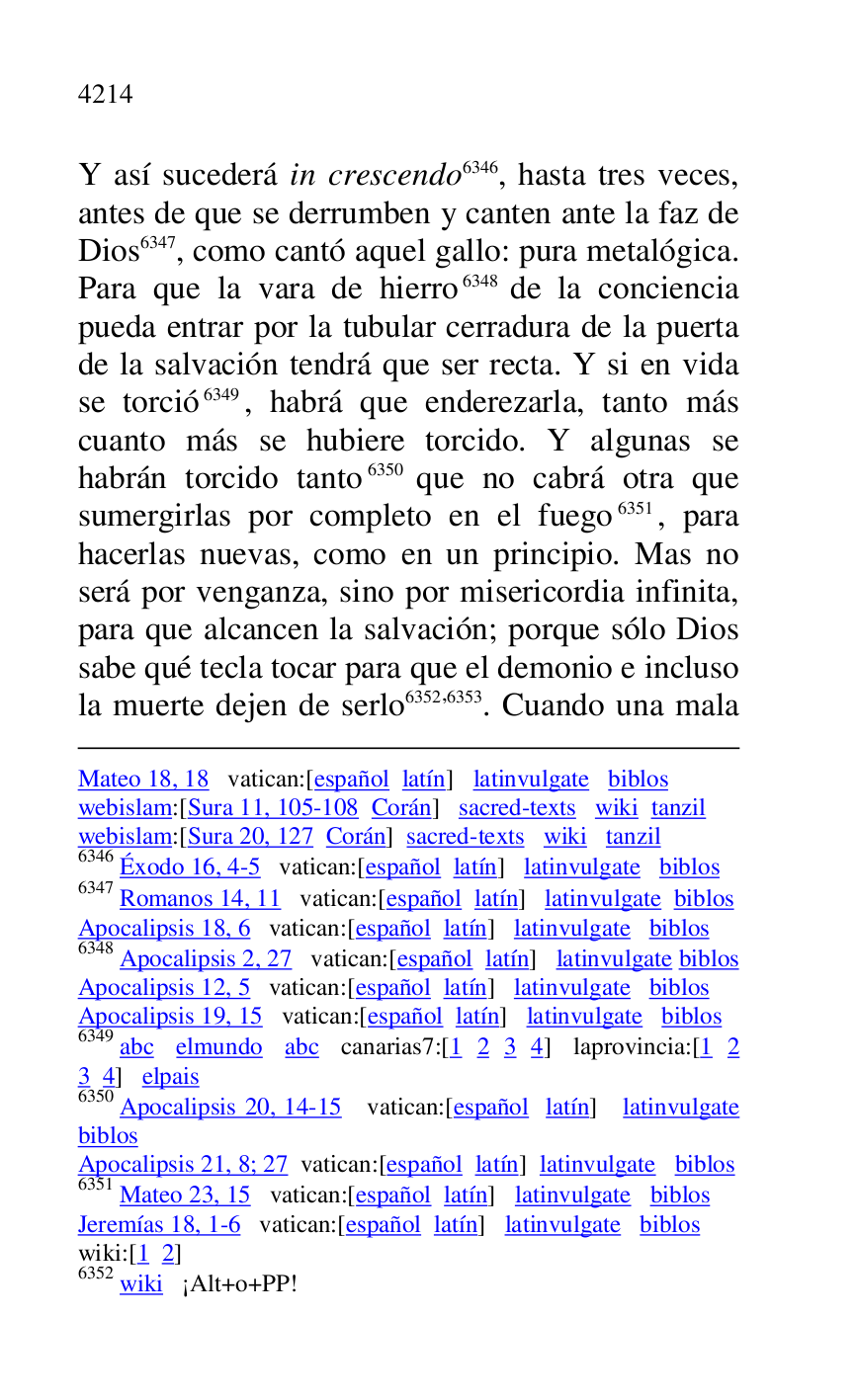 
Mateo 18, 18 vatican:[español latín] latinvulgate biblos 

webislam:[Sura 11, 105-108 Corán] sacred-texts wiki tanzil 

webislam:[Sura 20, 127 Corán] sacred-texts wiki tanzil 

6346 Éxodo 16, 4-5 vatican:[español latín] latinvulgate biblos 

6347 Romanos 14, 11 vatican:[español latín] latinvulgate biblos 

Apocalipsis 18, 6 vatican:[español latín] latinvulgate biblos 

6348 Apocalipsis 2, 27 vatican:[español latín] latinvulgate biblos 

Apocalipsis 12, 5 vatican:[español latín] latinvulgate biblos 

Apocalipsis 19, 15 vatican:[español latín] latinvulgate biblos 

6349 abc elmundo abc canarias7:[1 2 3 4] laprovincia:[1 2 3 4] elpais 

6350 Apocalipsis 20, 14-15 vatican:[español latín] latinvulgate 
biblos 

Apocalipsis 21, 8; 27 vatican:[español latín] latinvulgate biblos 

6351 Mateo 23, 15 vatican:[español latín] latinvulgate biblos 

Jeremías 18, 1-6 vatican:[español latín] latinvulgate biblos 

wiki:[1 2] 

6352 wiki ¡Alt+o+PP! 

Y así sucederá in crescendo 6346, hasta tres veces, 
antes de que se derrumben y canten ante la faz de 
Dios 6347, como cantó aquel gallo: pura metalógica. 
Para que la vara de hierro 6348 de la conciencia 
pueda entrar por la tubular cerradura de la puerta 
de la salvación tendrá que ser recta. Y si en vida 
se torció 6349, habrá que enderezarla, tanto más 
cuanto más se hubiere torcido. Y algunas se 
habrán torcido tanto 6350 que no cabrá otra que 
sumergirlas por completo en el fuego 6351, para 
hacerlas nuevas, como en un principio. Mas no 
será por venganza, sino por misericordia infinita, 
para que alcancen la salvación; porque sólo Dios 
sabe qué tecla tocar para que el demonio e incluso 
la muerte dejen de serlo 6352,6353. Cuando una mala 


