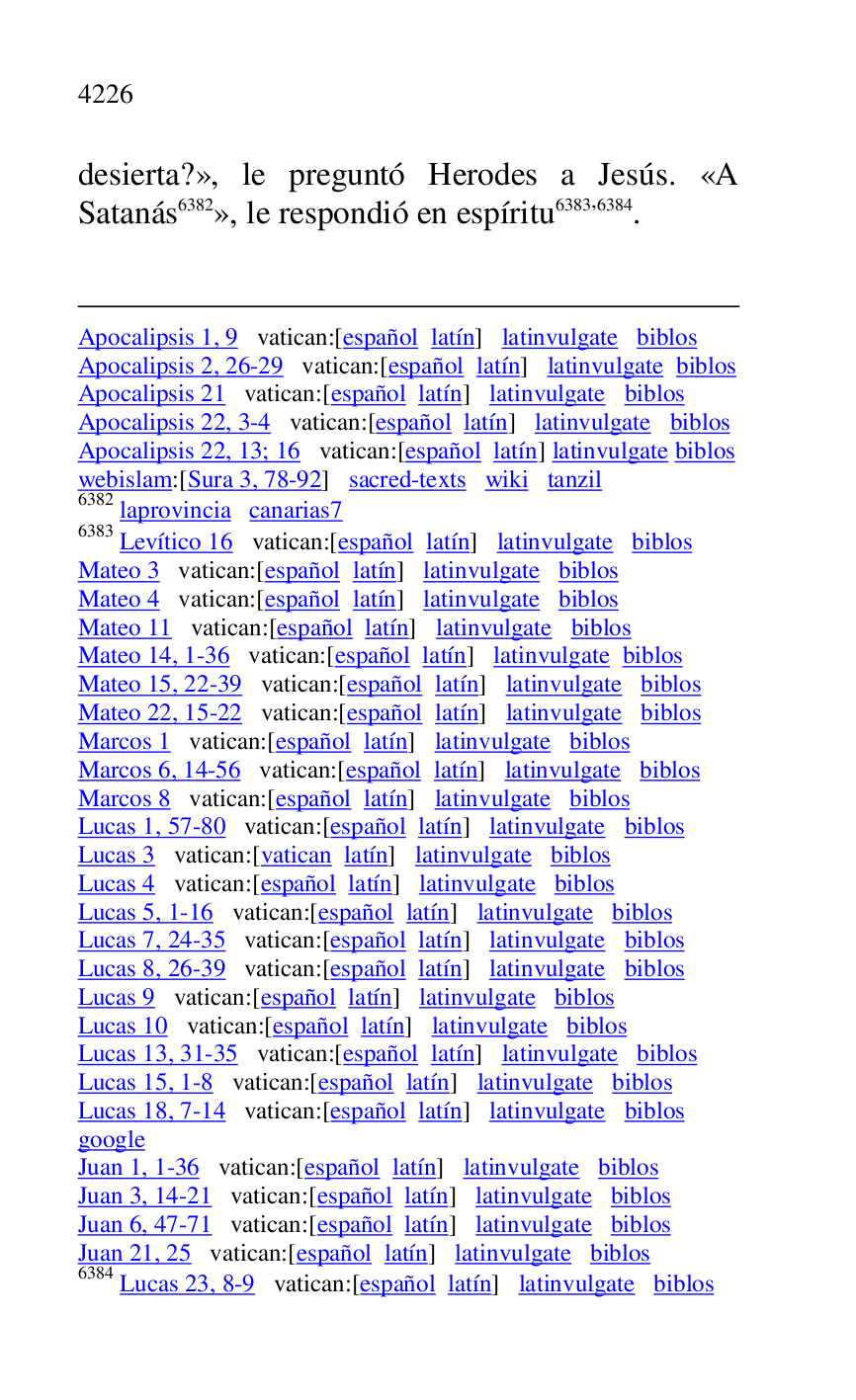 
Apocalipsis 1, 9 vatican:[español latín] latinvulgate biblos 

Apocalipsis 2, 26-29 vatican:[español latín] latinvulgate biblos 

Apocalipsis 21 vatican:[español latín] latinvulgate biblos 

Apocalipsis 22, 3-4 vatican:[español latín] latinvulgate biblos 

Apocalipsis 22, 13; 16 vatican:[español latín] latinvulgate biblos 

webislam:[Sura 3, 78-92] sacred-texts wiki tanzil 

6382 laprovincia canarias7 
6383 Levítico 16 vatican:[español latín] latinvulgate biblos 

Mateo 3 vatican:[español latín] latinvulgate biblos 

Mateo 4 vatican:[español latín] latinvulgate biblos 

Mateo 11 vatican:[español latín] latinvulgate biblos 

Mateo 14, 1-36 vatican:[español latín] latinvulgate biblos 

Mateo 15, 22-39 vatican:[español latín] latinvulgate biblos 

Mateo 22, 15-22 vatican:[español latín] latinvulgate biblos 

Marcos 1 vatican:[español latín] latinvulgate biblos 

Marcos 6, 14-56 vatican:[español latín] latinvulgate biblos 

Marcos 8 vatican:[español latín] latinvulgate biblos 

Lucas 1, 57-80 vatican:[español latín] latinvulgate biblos 

Lucas 3 vatican:[vatican latín] latinvulgate biblos 

Lucas 4 vatican:[español latín] latinvulgate biblos 

Lucas 5, 1-16 vatican:[español latín] latinvulgate biblos 

Lucas 7, 24-35 vatican:[español latín] latinvulgate biblos 

Lucas 8, 26-39 vatican:[español latín] latinvulgate biblos 

Lucas 9 vatican:[español latín] latinvulgate biblos 

Lucas 10 vatican:[español latín] latinvulgate biblos 

Lucas 13, 31-35 vatican:[español latín] latinvulgate biblos 

Lucas 15, 1-8 vatican:[español latín] latinvulgate biblos 

Lucas 18, 7-14 vatican:[español latín] latinvulgate biblos 

google 

Juan 1, 1-36 vatican:[español latín] latinvulgate biblos 

Juan 3, 14-21 vatican:[español latín] latinvulgate biblos 

Juan 6, 47-71 vatican:[español latín] latinvulgate biblos 

Juan 21, 25 vatican:[español latín] latinvulgate biblos 

6384 Lucas 23, 8-9 vatican:[español latín] latinvulgate biblos 

desierta?», le preguntó Herodes a Jesús. «A 
Satanás 6382», le respondió en espíritu 6383,6384. 


