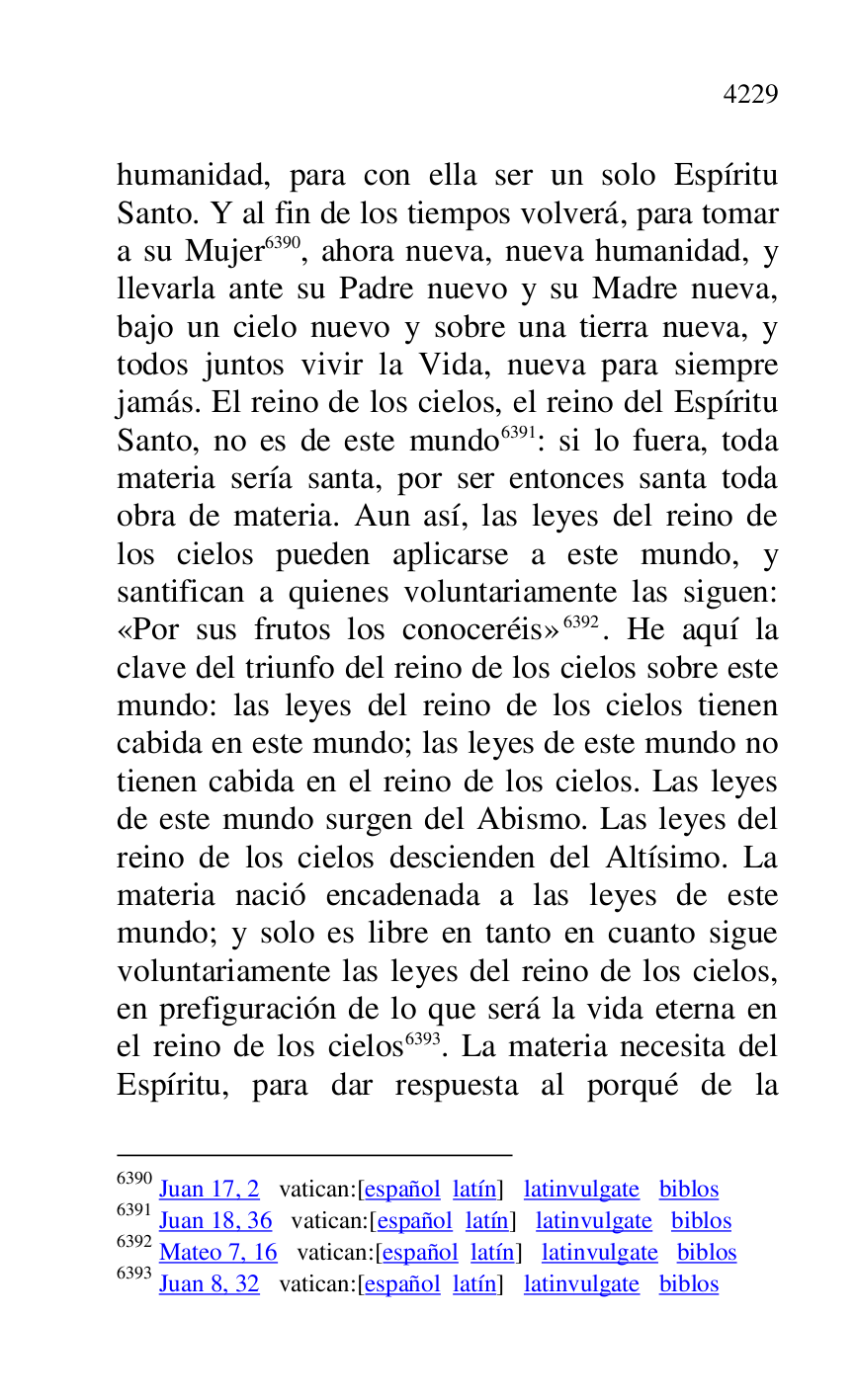 
humanidad, para con ella ser un solo Espíritu 
Santo. Y al fin de los tiempos volverá, para tomar 
a su Mujer 6390, ahora nueva, nueva humanidad, y 
llevarla ante su Padre nuevo y su Madre nueva, 
bajo un cielo nuevo y sobre una tierra nueva, y 
todos juntos vivir la Vida, nueva para siempre 
jamás. El reino de los cielos, el reino del Espíritu 
Santo, no es de este mundo 6391: si lo fuera, toda 
materia sería santa, por ser entonces santa toda 
obra de materia. Aun así, las leyes del reino de 
los cielos pueden aplicarse a este mundo, y 
santifican a quienes voluntariamente las siguen: 
«Por sus frutos los conoceréis» 6392. He aquí la 
clave del triunfo del reino de los cielos sobre este 
mundo: las leyes del reino de los cielos tienen 
cabida en este mundo; las leyes de este mundo no 
tienen cabida en el reino de los cielos. Las leyes 
de este mundo surgen del Abismo. Las leyes del 
reino de los cielos descienden del Altísimo. La 
materia nació encadenada a las leyes de este 
mundo; y solo es libre en tanto en cuanto sigue 
voluntariamente las leyes del reino de los cielos, 
en prefiguración de lo que será la vida eterna en 
el reino de los cielos 6393. La materia necesita del 
Espíritu, para dar respuesta al porqué de la 

6390 Juan 17, 2 vatican:[español latín] latinvulgate biblos 

6391 Juan 18, 36 vatican:[español latín] latinvulgate biblos 

6392 Mateo 7, 16 vatican:[español latín] latinvulgate biblos 

6393 Juan 8, 32 vatican:[español latín] latinvulgate biblos 


