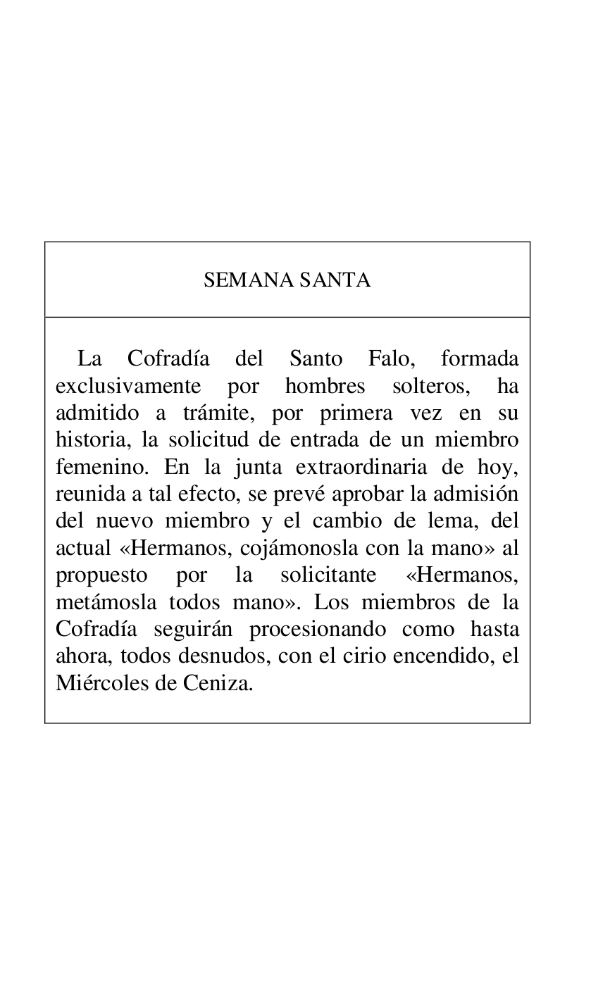 
 

 

 

 

 

 

SEMANA SANTA 

 

 

La Cofradía del Santo Falo, formada 
exclusivamente por hombres solteros, ha 
admitido a trámite, por primera vez en su 
historia, la solicitud de entrada de un miembro 
femenino. En la junta extraordinaria de hoy, 
reunida a tal efecto, se prevé aprobar la admisión 
del nuevo miembro y el cambio de lema, del 
actual «Hermanos, cojámonosla con la mano» al 
propuesto por la solicitante «Hermanos, 
metámosla todos mano». Los miembros de la 
Cofradía seguirán procesionando como hasta 
ahora, todos desnudos, con el cirio encendido, el 
Miércoles de Ceniza. 

 



 

 


