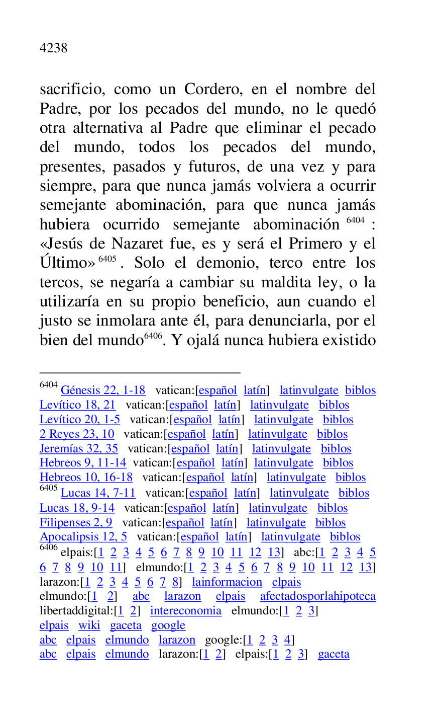 
sacrificio, como un Cordero, en el nombre del 
Padre, por los pecados del mundo, no le quedó 
otra alternativa al Padre que eliminar el pecado 
del mundo, todos los pecados del mundo, 
presentes, pasados y futuros, de una vez y para 
siempre, para que nunca jamás volviera a ocurrir 
semejante abominación, para que nunca jamás 
hubiera ocurrido semejante abominación 6404: 
«Jesús de Nazaret fue, es y será el Primero y el 
Último» 6405. Solo el demonio, terco entre los 
tercos, se negaría a cambiar su maldita ley, o la 
utilizaría en su propio beneficio, aun cuando el 
justo se inmolara ante él, para denunciarla, por el 
bien del mundo 6406. Y ojalá nunca hubiera existido 

6404 Génesis 22, 1-18 vatican:[español latín] latinvulgate biblos 

Levítico 18, 21 vatican:[español latín] latinvulgate biblos 

Levítico 20, 1-5 vatican:[español latín] latinvulgate biblos 

2 Reyes 23, 10 vatican:[español latín] latinvulgate biblos 

Jeremías 32, 35 vatican:[español latín] latinvulgate biblos 

Hebreos 9, 11-14 vatican:[español latín] latinvulgate biblos 

Hebreos 10, 16-18 vatican:[español latín] latinvulgate biblos 

6405 Lucas 14, 7-11 vatican:[español latín] latinvulgate biblos 

Lucas 18, 9-14 vatican:[español latín] latinvulgate biblos 

Filipenses 2, 9 vatican:[español latín] latinvulgate biblos 

Apocalipsis 12, 5 vatican:[español latín] latinvulgate biblos 

6406 elpais:[1 2 3 4 5 6 7 8 9 10 11 12 13] abc:[1 2 3 4 5 
6 7 8 9 10 11] elmundo:[1 2 3 4 5 6 7 8 9 10 11 12 13] 
larazon:[1 2 3 4 5 6 7 8] lainformacion elpais 

elmundo:[1 2] abc larazon elpais afectadosporlahipoteca 
libertaddigital:[1 2] intereconomia elmundo:[1 2 3] 

elpais wiki gaceta google 

abc elpais elmundo larazon google:[1 2 3 4] 

abc elpais elmundo larazon:[1 2] elpais:[1 2 3] gaceta 


