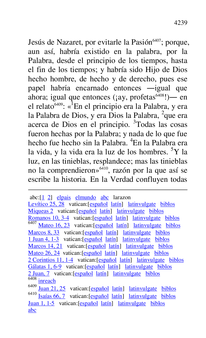 
 abc:[1 2] elpais elmundo abc larazon 

Levítico 25, 28 vatican:[español latín] latinvulgate biblos 

Miqueas 2 vatican:[español latín] latinvulgate biblos 

Romanos 10, 3-4 vatican:[español latín] latinvulgate biblos 

6407 Mateo 16, 23 vatican:[español latín] latinvulgate biblos 

Marcos 8, 33 vatican:[español latín] latinvulgate biblos 

1 Juan 4, 1-3 vatican:[español latín] latinvulgate biblos 

Marcos 14, 21 vatican:[español latín] latinvulgate biblos 

Mateo 26, 24 vatican:[español latín] latinvulgate biblos 

2 Corintios 11, 1-4 vatican:[español latín] latinvulgate biblos 

Gálatas 1, 6-9 vatican:[español latín] latinvulgate biblos 

2 Juan, 7 vatican:[español latín] latinvulgate biblos 

6408 inreach 

6409 Juan 21, 25 vatican:[español latín] latinvulgate biblos 

6410 Isaías 66, 7 vatican:[español latín] latinvulgate biblos 

Juan 1, 1-5 vatican:[español latín] latinvulgate biblos 

abc 

Jesús de Nazaret, por evitarle la Pasión 6407; porque, 
aun así, habría existido en la palabra, por la 
Palabra, desde el principio de los tiempos, hasta 
el fin de los tiempos; y habría sido Hijo de Dios 
hecho hombre, de hecho y de derecho, pues ese 
papel habría encarnado entonces .igual que 
ahora; igual que entonces (¡ay, profetas 6408!). en 
el relato 6409: «1En el principio era la Palabra, y era la Palabra de Dios, y era Dios la Palabra, 2que era 
acerca de Dios en el principio. 3Todas las cosas 
fueron hechas por la Palabra; y nada de lo que fue 
hecho fue hecho sin la Palabra. 4En la Palabra era 
la vida, y la vida era la luz de los hombres. 5Y la 
luz, en las tinieblas, resplandece; mas las tinieblas 
no la comprendieron» 6410, razón por la que así se 
escribe la historia. En la Verdad confluyen todas 



