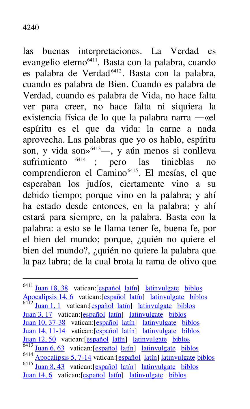 
las buenas interpretaciones. La Verdad es 
evangelio eterno 6411. Basta con la palabra, cuando 
es palabra de Verdad 6412. Basta con la palabra, 
cuando es palabra de Bien. Cuando es palabra de 
Verdad, cuando es palabra de Vida, no hace falta 
ver para creer, no hace falta ni siquiera la 
existencia física de lo que la palabra narra .«el 
espíritu es el que da vida: la carne a nada 
aprovecha. Las palabras que yo os hablo, espíritu 
son, y vida son» 6413., y aún menos si conlleva 
sufrimiento 6414; pero las tinieblas no 
comprendieron el Camino 6415. El mesías, el que 
esperaban los judíos, ciertamente vino a su 
debido tiempo; porque vino en la palabra; y ahí 
ha estado desde entonces, en la palabra; y ahí 
estará para siempre, en la palabra. Basta con la 
palabra: a esto se le llama tener fe, buena fe, por 
el bien del mundo; porque, ¿quién no quiere el 
bien del mundo?, ¿quién no quiere la palabra que 
la paz labra; de la cual brota la rama de olivo que 

6411 Juan 18, 38 vatican:[español latín] latinvulgate biblos 

Apocalipsis 14, 6 vatican:[español latín] latinvulgate biblos 

6412 Juan 1, 1 vatican:[español latín] latinvulgate biblos 

Juan 3, 17 vatican:[español latín] latinvulgate biblos 

Juan 10, 37-38 vatican:[español latín] latinvulgate biblos 

Juan 14, 11-14 vatican:[español latín] latinvulgate biblos 

Juan 12, 50 vatican:[español latín] latinvulgate biblos 

6413 Juan 6, 63 vatican:[español latín] latinvulgate biblos 

6414 Apocalipsis 5, 7-14 vatican:[español latín] latinvulgate biblos 

6415 Juan 8, 43 vatican:[español latín] latinvulgate biblos 

Juan 14, 6 vatican:[español latín] latinvulgate biblos 



