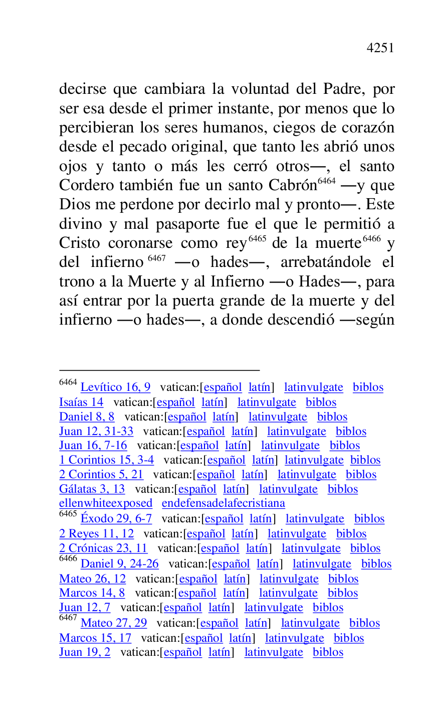 
decirse que cambiara la voluntad del Padre, por 
ser esa desde el primer instante, por menos que lo 
percibieran los seres humanos, ciegos de corazón 
desde el pecado original, que tanto les abrió unos 
ojos y tanto o más les cerró otros., el santo 
Cordero también fue un santo Cabrón 6464 .y que 
Dios me perdone por decirlo mal y pronto.. Este 
divino y mal pasaporte fue el que le permitió a 
Cristo coronarse como rey 6465 de la muerte 6466 y 
del infierno 6467 .o hades., arrebatándole el 
trono a la Muerte y al Infierno .o Hades., para 
así entrar por la puerta grande de la muerte y del 
infierno .o hades., a donde descendió .según 

6464 Levítico 16, 9 vatican:[español latín] latinvulgate biblos 

Isaías 14 vatican:[español latín] latinvulgate biblos 

Daniel 8, 8 vatican:[español latín] latinvulgate biblos 

Juan 12, 31-33 vatican:[español latín] latinvulgate biblos 

Juan 16, 7-16 vatican:[español latín] latinvulgate biblos 

1 Corintios 15, 3-4 vatican:[español latín] latinvulgate biblos 

2 Corintios 5, 21 vatican:[español latín] latinvulgate biblos 

Gálatas 3, 13 vatican:[español latín] latinvulgate biblos 

ellenwhiteexposed endefensadelafecristiana 

6465 Éxodo 29, 6-7 vatican:[español latín] latinvulgate biblos 

2 Reyes 11, 12 vatican:[español latín] latinvulgate biblos 

2 Crónicas 23, 11 vatican:[español latín] latinvulgate biblos 

6466 Daniel 9, 24-26 vatican:[español latín] latinvulgate biblos 

Mateo 26, 12 vatican:[español latín] latinvulgate biblos 

Marcos 14, 8 vatican:[español latín] latinvulgate biblos 

Juan 12, 7 vatican:[español latín] latinvulgate biblos 

6467 Mateo 27, 29 vatican:[español latín] latinvulgate biblos 

Marcos 15, 17 vatican:[español latín] latinvulgate biblos 

Juan 19, 2 vatican:[español latín] latinvulgate biblos 


