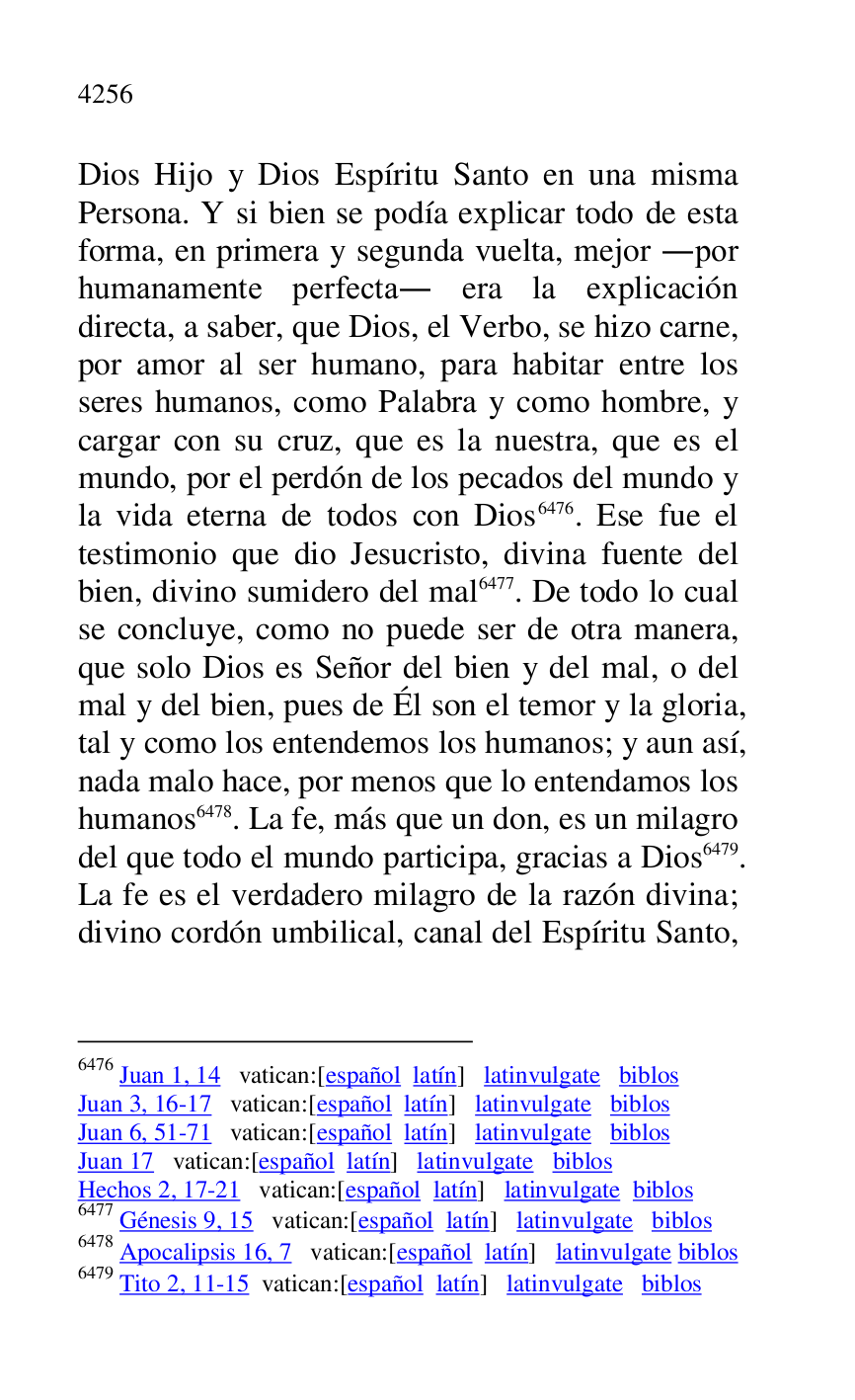 
Dios Hijo y Dios Espíritu Santo en una misma 
Persona. Y si bien se podía explicar todo de esta 
forma, en primera y segunda vuelta, mejor .por 
humanamente perfecta. era la explicación 
directa, a saber, que Dios, el Verbo, se hizo carne, 
por amor al ser humano, para habitar entre los 
seres humanos, como Palabra y como hombre, y 
cargar con su cruz, que es la nuestra, que es el 
mundo, por el perdón de los pecados del mundo y 
la vida eterna de todos con Dios 6476. Ese fue el 
testimonio que dio Jesucristo, divina fuente del 
bien, divino sumidero del mal 6477. De todo lo cual 
se concluye, como no puede ser de otra manera, 
que solo Dios es Señor del bien y del mal, o del 
mal y del bien, pues de Él son el temor y la gloria, 
tal y como los entendemos los humanos; y aun así, 
nada malo hace, por menos que lo entendamos los 
humanos 6478. La fe, más que un don, es un milagro 
del que todo el mundo participa, gracias a Dios 6479. 
La fe es el verdadero milagro de la razón divina; 
divino cordón umbilical, canal del Espíritu Santo, 

6476 Juan 1, 14 vatican:[español latín] latinvulgate biblos 

Juan 3, 16-17 vatican:[español latín] latinvulgate biblos 

Juan 6, 51-71 vatican:[español latín] latinvulgate biblos 

Juan 17 vatican:[español latín] latinvulgate biblos 

Hechos 2, 17-21 vatican:[español latín] latinvulgate biblos 

6477 Génesis 9, 15 vatican:[español latín] latinvulgate biblos 

6478 Apocalipsis 16, 7 vatican:[español latín] latinvulgate biblos 

6479 Tito 2, 11-15 vatican:[español latín] latinvulgate biblos 


