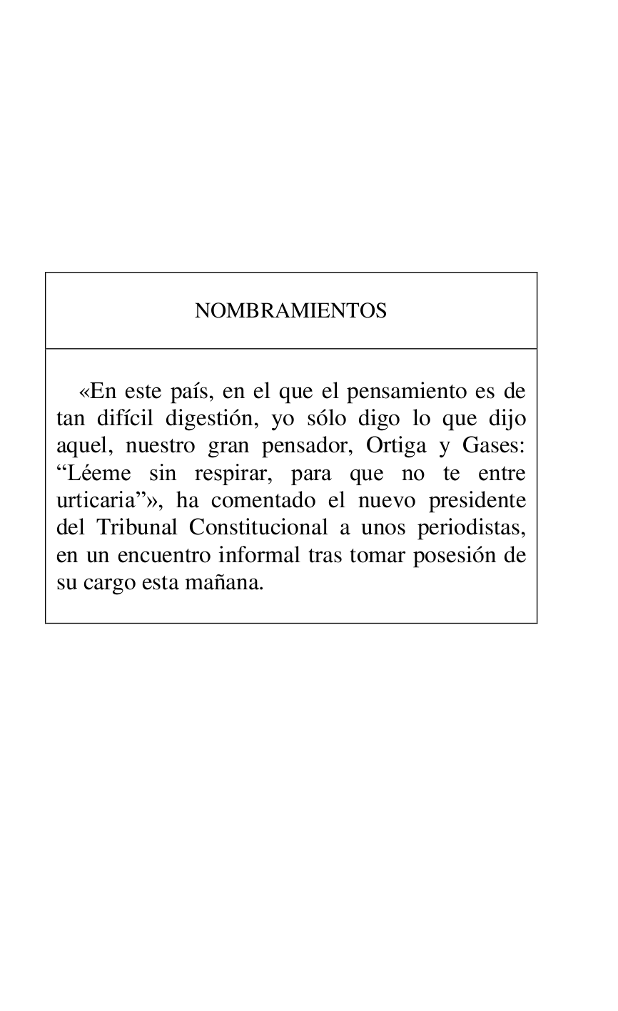 
 

 

 

 

 

 

 

 

NOMBRAMIENTOS 

 

 

«En este país, en el que el pensamiento es de 
tan difícil digestión, yo sólo digo lo que dijo 
aquel, nuestro gran pensador, Ortiga y Gases: 
RLéeme sin respirar, para que no te entre 
urticariar», ha comentado el nuevo presidente 
del Tribunal Constitucional a unos periodistas, 
en un encuentro informal tras tomar posesión de 
su cargo esta mañana. 

 



 


