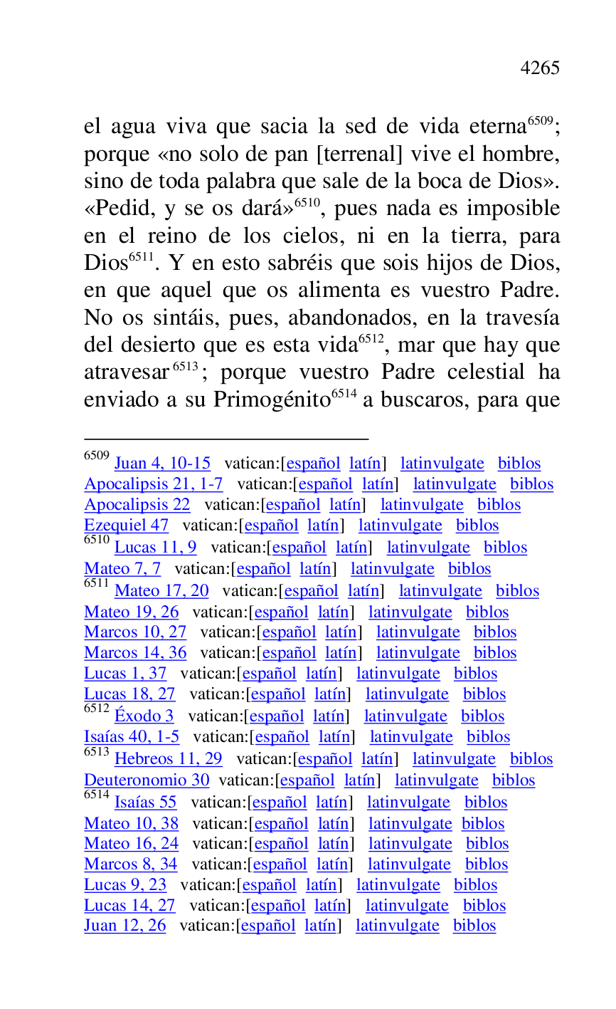
el agua viva que sacia la sed de vida eterna 6509; 
porque «no solo de pan [terrenal] vive el hombre, 
sino de toda palabra que sale de la boca de Dios». 
«Pedid, y se os dará» 6510, pues nada es imposible 
en el reino de los cielos, ni en la tierra, para 
Dios 6511. Y en esto sabréis que sois hijos de Dios, 
en que aquel que os alimenta es vuestro Padre. 
No os sintáis, pues, abandonados, en la travesía 
del desierto que es esta vida 6512, mar que hay que 
atravesar 6513; porque vuestro Padre celestial ha 
enviado a su Primogénito 6514 a buscaros, para que 

6509 Juan 4, 10-15 vatican:[español latín] latinvulgate biblos 

Apocalipsis 21, 1-7 vatican:[español latín] latinvulgate biblos 

Apocalipsis 22 vatican:[español latín] latinvulgate biblos 

Ezequiel 47 vatican:[español latín] latinvulgate biblos 

6510 Lucas 11, 9 vatican:[español latín] latinvulgate biblos 

Mateo 7, 7 vatican:[español latín] latinvulgate biblos 

6511 Mateo 17, 20 vatican:[español latín] latinvulgate biblos 

Mateo 19, 26 vatican:[español latín] latinvulgate biblos 

Marcos 10, 27 vatican:[español latín] latinvulgate biblos 

Marcos 14, 36 vatican:[español latín] latinvulgate biblos 

Lucas 1, 37 vatican:[español latín] latinvulgate biblos 

Lucas 18, 27 vatican:[español latín] latinvulgate biblos 

6512 Éxodo 3 vatican:[español latín] latinvulgate biblos 

Isaías 40, 1-5 vatican:[español latín] latinvulgate biblos 

6513 Hebreos 11, 29 vatican:[español latín] latinvulgate biblos 

Deuteronomio 30 vatican:[español latín] latinvulgate biblos 

6514 Isaías 55 vatican:[español latín] latinvulgate biblos 

Mateo 10, 38 vatican:[español latín] latinvulgate biblos 

Mateo 16, 24 vatican:[español latín] latinvulgate biblos 

Marcos 8, 34 vatican:[español latín] latinvulgate biblos 

Lucas 9, 23 vatican:[español latín] latinvulgate biblos 

Lucas 14, 27 vatican:[español latín] latinvulgate biblos 

Juan 12, 26 vatican:[español latín] latinvulgate biblos 


