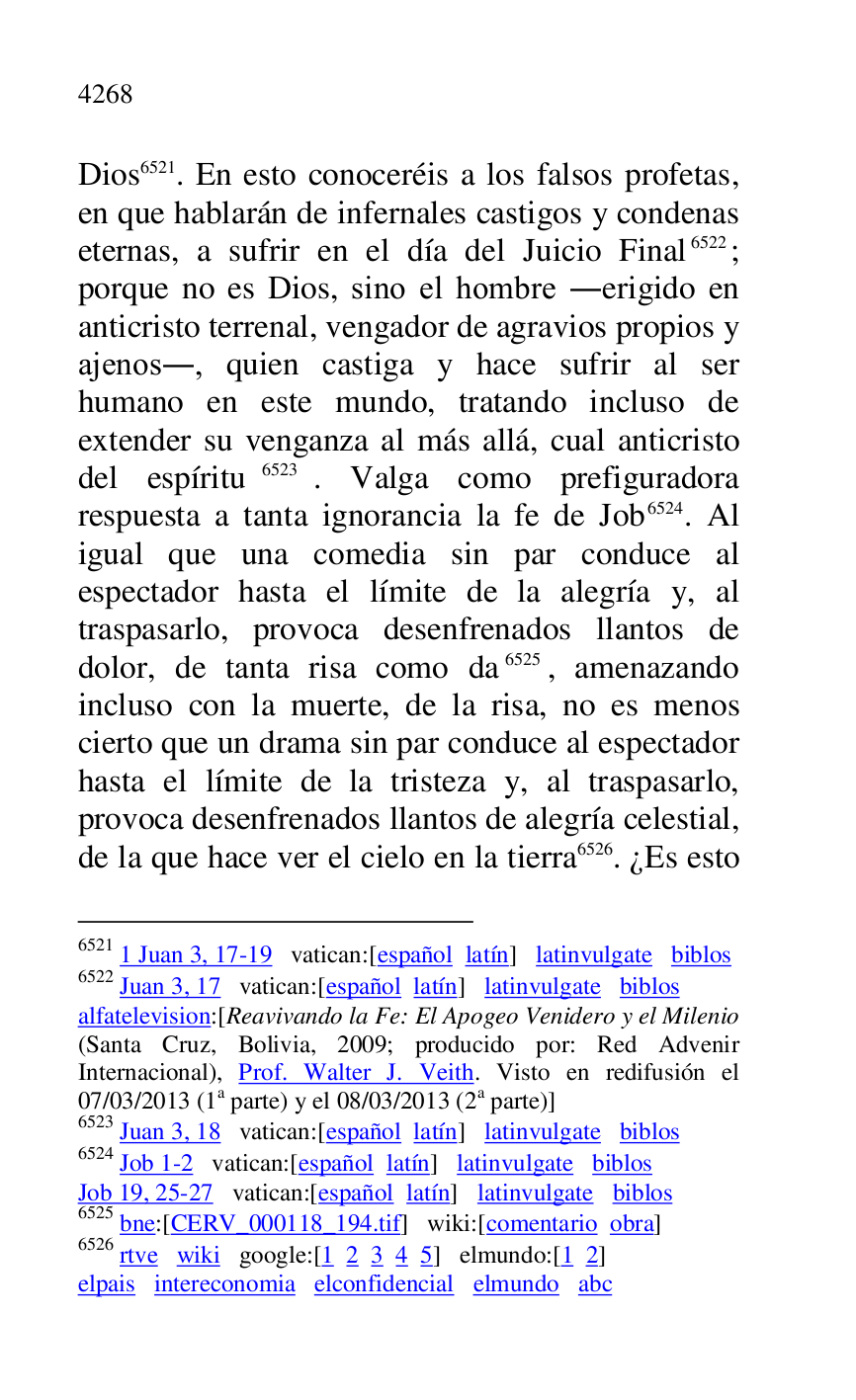 
Dios 6521. En esto conoceréis a los falsos profetas, 
en que hablarán de infernales castigos y condenas 
eternas, a sufrir en el día del Juicio Final 6522; 
porque no es Dios, sino el hombre .erigido en 
anticristo terrenal, vengador de agravios propios y 
ajenos., quien castiga y hace sufrir al ser 
humano en este mundo, tratando incluso de 
extender su venganza al más allá, cual anticristo 
del espíritu 6523. Valga como prefiguradora 
respuesta a tanta ignorancia la fe de Job 6524. Al 
igual que una comedia sin par conduce al 
espectador hasta el límite de la alegría y, al 
traspasarlo, provoca desenfrenados llantos de 
dolor, de tanta risa como da 6525, amenazando 
incluso con la muerte, de la risa, no es menos 
cierto que un drama sin par conduce al espectador 
hasta el límite de la tristeza y, al traspasarlo, 
provoca desenfrenados llantos de alegría celestial, 
de la que hace ver el cielo en la tierra 6526. ¿Es esto 

6521 1 Juan 3, 17-19 vatican:[español latín] latinvulgate biblos 

6522 Juan 3, 17 vatican:[español latín] latinvulgate biblos 

alfatelevision:[Reavivando la Fe: El Apogeo Venidero y el Milenio 
(Santa Cruz, Bolivia, 2009; producido por: Red Advenir 
Internacional), Prof. Walter J. Veith. Visto en redifusión el 
07/03/2013 (1a parte) y el 08/03/2013 (2a parte)] 

6523 Juan 3, 18 vatican:[español latín] latinvulgate biblos 

6524 Job 1-2 vatican:[español latín] latinvulgate biblos 

Job 19, 25-27 vatican:[español latín] latinvulgate biblos 

6525 bne:[CERV_000118_194.tif] wiki:[comentario obra] 
6526 rtve wiki google:[1 2 3 4 5] elmundo:[1 2] 

elpais intereconomia elconfidencial elmundo abc 


