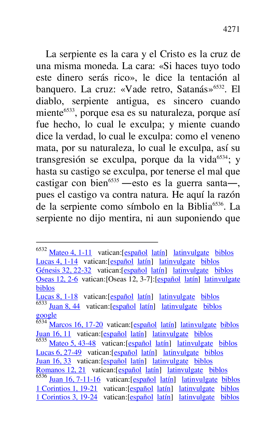 
La serpiente es la cara y el Cristo es la cruz de 
una misma moneda. La cara: «Si haces tuyo todo 
este dinero serás rico», le dice la tentación al 
banquero. La cruz: «Vade retro, Satanás» 6532. El 
diablo, serpiente antigua, es sincero cuando 
miente 6533, porque esa es su naturaleza, porque así 
fue hecho, lo cual le exculpa; y miente cuando 
dice la verdad, lo cual le exculpa: como el veneno 
mata, por su naturaleza, lo cual le exculpa, así su 
transgresión se exculpa, porque da la vida 6534; y 
hasta su castigo se exculpa, por tenerse el mal que 
castigar con bien 6535 .esto es la guerra santa., 
pues el castigo va contra natura. He aquí la razón 
de la serpiente como símbolo en la Biblia 6536. La 
serpiente no dijo mentira, ni aun suponiendo que 

6532 Mateo 4, 1-11 vatican:[español latín] latinvulgate biblos 

Lucas 4, 1-14 vatican:[español latín] latinvulgate biblos 

Génesis 32, 22-32 vatican:[español latín] latinvulgate biblos 

Oseas 12, 2-6 vatican:[Oseas 12, 3-7]:[español latín] latinvulgate 
biblos 

Lucas 8, 1-18 vatican:[español latín] latinvulgate biblos 

6533 Juan 8, 44 vatican:[español latín] latinvulgate biblos 

google 

6534 Marcos 16, 17-20 vatican:[español latín] latinvulgate biblos 

Juan 16, 11 vatican:[español latín] latinvulgate biblos 

6535 Mateo 5, 43-48 vatican:[español latín] latinvulgate biblos 

Lucas 6, 27-49 vatican:[español latín] latinvulgate biblos 

Juan 16, 33 vatican:[español latín] latinvulgate biblos 

Romanos 12, 21 vatican:[español latín] latinvulgate biblos 

6536 Juan 16, 7-11-16 vatican:[español latín] latinvulgate biblos 

1 Corintios 1, 19-21 vatican:[español latín] latinvulgate biblos 

1 Corintios 3, 19-24 vatican:[español latín] latinvulgate biblos 


