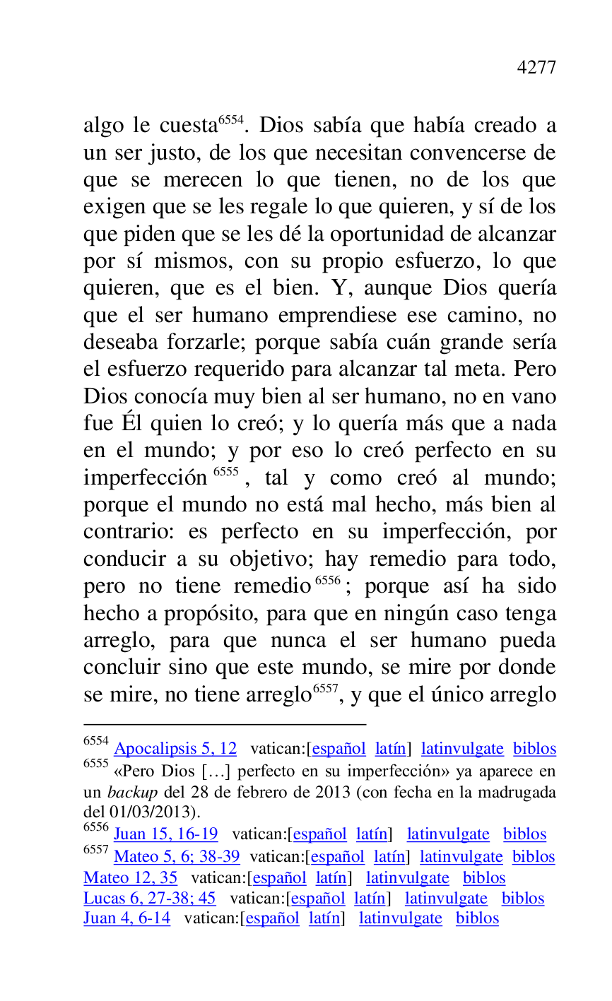 
algo le cuesta 6554. Dios sabía que había creado a 
un ser justo, de los que necesitan convencerse de 
que se merecen lo que tienen, no de los que 
exigen que se les regale lo que quieren, y sí de los 
que piden que se les dé la oportunidad de alcanzar 
por sí mismos, con su propio esfuerzo, lo que 
quieren, que es el bien. Y, aunque Dios quería 
que el ser humano emprendiese ese camino, no 
deseaba forzarle; porque sabía cuán grande sería 
el esfuerzo requerido para alcanzar tal meta. Pero 
Dios conocía muy bien al ser humano, no en vano 
fue Él quien lo creó; y lo quería más que a nada 
en el mundo; y por eso lo creó perfecto en su 
imperfección 6555, tal y como creó al mundo; 
porque el mundo no está mal hecho, más bien al 
contrario: es perfecto en su imperfección, por 
conducir a su objetivo; hay remedio para todo, 
pero no tiene remedio 6556; porque así ha sido 
hecho a propósito, para que en ningún caso tenga 
arreglo, para que nunca el ser humano pueda 
concluir sino que este mundo, se mire por donde 
se mire, no tiene arreglo 6557, y que el único arreglo 

6554 Apocalipsis 5, 12 vatican:[español latín] latinvulgate biblos 

6555 «Pero Dios […] perfecto en su imperfección» ya aparece en 
un backup del 28 de febrero de 2013 (con fecha en la madrugada 
del 01/03/2013). 

6556 Juan 15, 16-19 vatican:[español latín] latinvulgate biblos 

6557 Mateo 5, 6; 38-39 vatican:[español latín] latinvulgate biblos 

Mateo 12, 35 vatican:[español latín] latinvulgate biblos 

Lucas 6, 27-38; 45 vatican:[español latín] latinvulgate biblos 

Juan 4, 6-14 vatican:[español latín] latinvulgate biblos 


