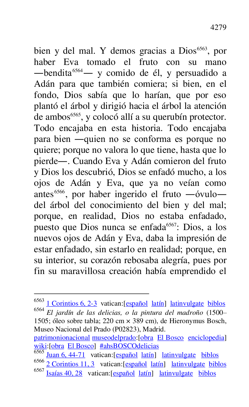
bien y del mal. Y demos gracias a Dios 6563, por 
haber Eva tomado el fruto con su mano 
.bendita 6564. y comido de él, y persuadido a 
Adán para que también comiera; si bien, en el 
fondo, Dios sabía que lo harían, que por eso 
plantó el árbol y dirigió hacia el árbol la atención 
de ambos 6565, y colocó allí a su querubín protector. 
Todo encajaba en esta historia. Todo encajaba 
para bien .quien no se conforma es porque no 
quiere; porque no valora lo que tiene, hasta que lo 
pierde.. Cuando Eva y Adán comieron del fruto 
y Dios los descubrió, Dios se enfadó mucho, a los 
ojos de Adán y Eva, que ya no veían como 
antes 6566, por haber ingerido el fruto .óvulo. 
del árbol del conocimiento del bien y del mal; 
porque, en realidad, Dios no estaba enfadado, 
puesto que Dios nunca se enfada 6567: Dios, a los 
nuevos ojos de Adán y Eva, daba la impresión de 
estar enfadado, sin estarlo en realidad; porque, en 
su interior, su corazón rebosaba alegría, pues por 
fin su maravillosa creación había emprendido el 

6563 1 Corintios 6, 2-3 vatican:[español latín] latinvulgate biblos 

6564 El jardín de las delicias, o la pintura del madroño (1500R1505; óleo sobre tabla; 220 cm × 389 cm), de Hieronymus Bosch, Museo Nacional del Prado (P02823), Madrid. 
patrimonionacional museodelprado:[obra El Bosco enciclopedia] 
wiki:[obra El Bosco] #ahsBOSCOdelicias 

6565 Juan 6, 44-71 vatican:[español latín] latinvulgate biblos 

6566 2 Corintios 11, 3 vatican:[español latín] latinvulgate biblos 

6567 Isaías 40, 28 vatican:[español latín] latinvulgate biblos 


