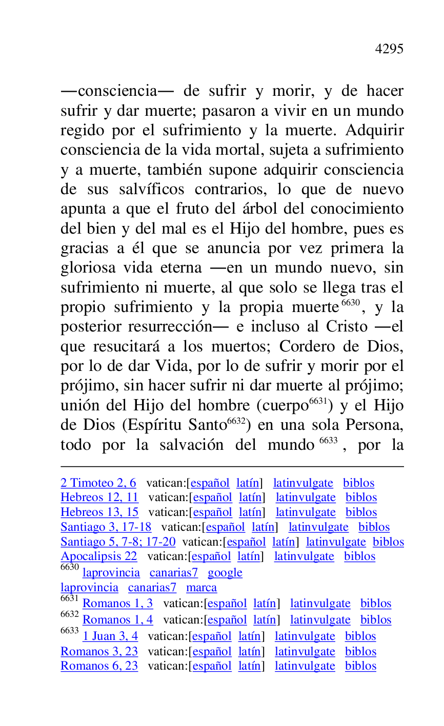 
2 Timoteo 2, 6 vatican:[español latín] latinvulgate biblos 

Hebreos 12, 11 vatican:[español latín] latinvulgate biblos 

Hebreos 13, 15 vatican:[español latín] latinvulgate biblos 

Santiago 3, 17-18 vatican:[español latín] latinvulgate biblos 

Santiago 5, 7-8; 17-20 vatican:[español latín] latinvulgate biblos 

Apocalipsis 22 vatican:[español latín] latinvulgate biblos 

6630 laprovincia canarias7 google 
laprovincia canarias7 marca 
6631 Romanos 1, 3 vatican:[español latín] latinvulgate biblos 

6632 Romanos 1, 4 vatican:[español latín] latinvulgate biblos 

6633 1 Juan 3, 4 vatican:[español latín] latinvulgate biblos 

Romanos 3, 23 vatican:[español latín] latinvulgate biblos 

Romanos 6, 23 vatican:[español latín] latinvulgate biblos 

.consciencia. de sufrir y morir, y de hacer 
sufrir y dar muerte; pasaron a vivir en un mundo 
regido por el sufrimiento y la muerte. Adquirir 
consciencia de la vida mortal, sujeta a sufrimiento 
y a muerte, también supone adquirir consciencia 
de sus salvíficos contrarios, lo que de nuevo 
apunta a que el fruto del árbol del conocimiento 
del bien y del mal es el Hijo del hombre, pues es 
gracias a él que se anuncia por vez primera la 
gloriosa vida eterna .en un mundo nuevo, sin 
sufrimiento ni muerte, al que solo se llega tras el 
propio sufrimiento y la propia muerte 6630, y la 
posterior resurrección. e incluso al Cristo .el 
que resucitará a los muertos; Cordero de Dios, 
por lo de dar Vida, por lo de sufrir y morir por el 
prójimo, sin hacer sufrir ni dar muerte al prójimo; 
unión del Hijo del hombre (cuerpo 6631) y el Hijo 
de Dios (Espíritu Santo 6632) en una sola Persona, 
todo por la salvación del mundo 6633, por la 



