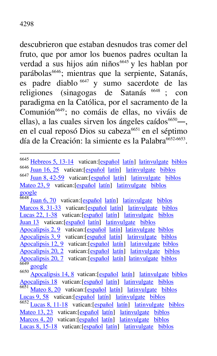 
descubrieron que estaban desnudos tras comer del 
fruto, que por amor los buenos padres ocultan la 
verdad a sus hijos aún niños 6645 y les hablan por 
parábolas 6646; mientras que la serpiente, Satanás, 
es padre diablo 6647 y sumo sacerdote de las 
religiones (sinagogas de Satanás 6648; con 
paradigma en la Católica, por el sacramento de la 
Comunión 6649; no comáis de ellas, no viváis de 
ellas), a las cuales sirven los ángeles caídos 6650., 
en el cual reposó Dios su cabeza 6651 en el séptimo 
día de la Creación: la simiente es la Palabra 6652,6653. 

6645 Hebreos 5, 13-14 vatican:[español latín] latinvulgate biblos 

6646 Juan 16, 25 vatican:[español latín] latinvulgate biblos 

6647 Juan 8, 42-59 vatican:[español latín] latinvulgate biblos 

Mateo 23, 9 vatican:[español latín] latinvulgate biblos 

google 

6648 Juan 6, 70 vatican:[español latín] latinvulgate biblos 

Marcos 8, 31-33 vatican:[español latín] latinvulgate biblos 

Lucas 22, 1-38 vatican:[español latín] latinvulgate biblos 

Juan 13 vatican:[español latín] latinvulgate biblos 

Apocalipsis 2, 9 vatican:[español latín] latinvulgate biblos 

Apocalipsis 3, 9 vatican:[español latín] latinvulgate biblos 

Apocalipsis 12, 9 vatican:[español latín] latinvulgate biblos 

Apocalipsis 20, 2 vatican:[español latín] latinvulgate biblos 

Apocalipsis 20, 7 vatican:[español latín] latinvulgate biblos 

6649 google 

6650 Apocalipsis 14, 8 vatican:[español latín] latinvulgate biblos 

Apocalipsis 18 vatican:[español latín] latinvulgate biblos 

6651 Mateo 8, 20 vatican:[español latín] latinvulgate biblos 

Lucas 9, 58 vatican:[español latín] latinvulgate biblos 

6652 Lucas 8, 11-18 vatican:[español latín] latinvulgate biblos 

Mateo 13, 23 vatican:[español latín] latinvulgate biblos 

Marcos 4, 20 vatican:[español latín] latinvulgate biblos 

Lucas 8, 15-18 vatican:[español latín] latinvulgate biblos 


